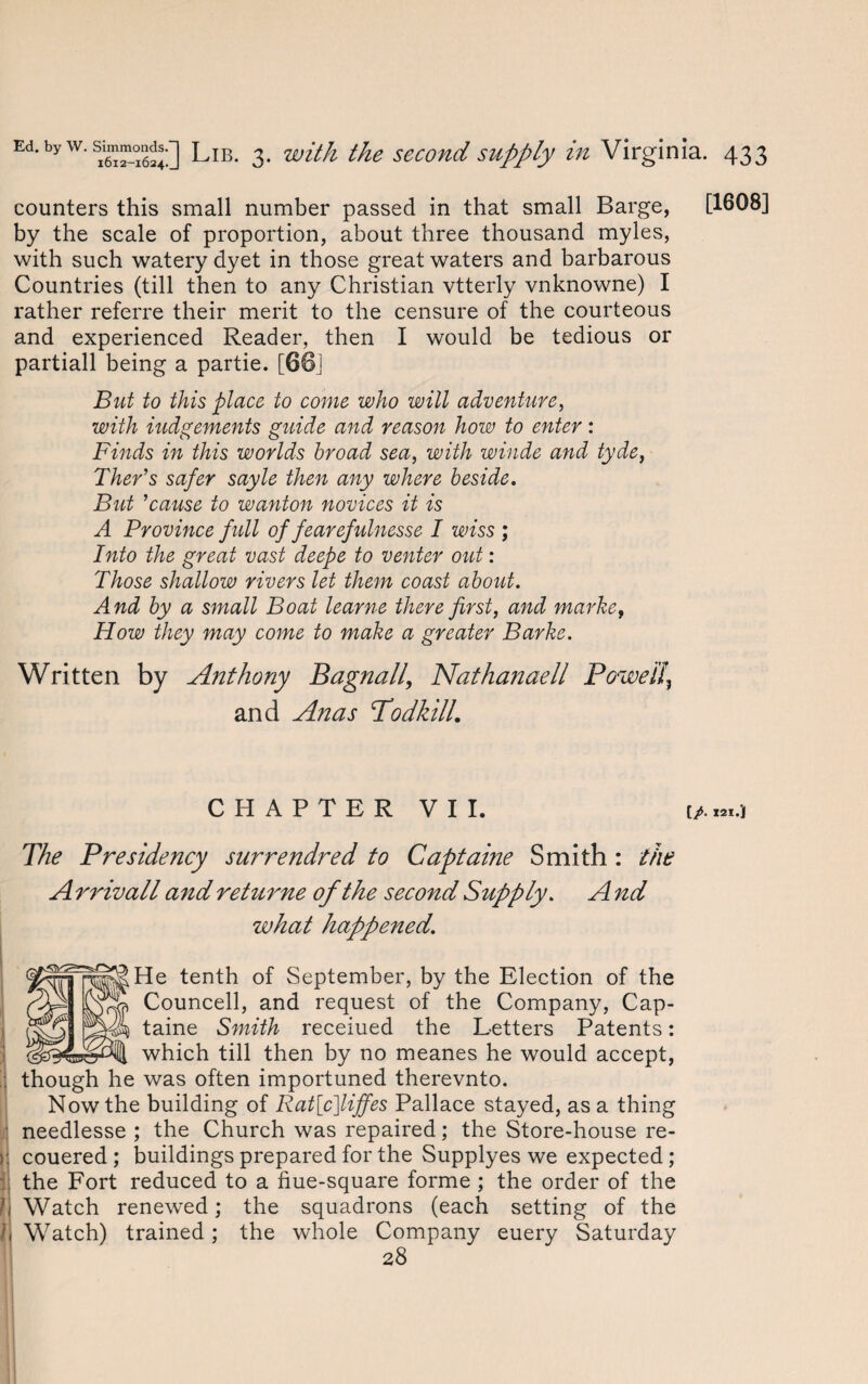 counters this small number passed in that small Barge, by the scale of proportion, about three thousand myles, with such watery dyet in those great waters and barbarous Countries (till then to any Christian vtterly vnknowne) I rather referre their merit to the censure of the courteous and experienced Reader, then I would be tedious or partiall being a partie. [66] But to this place to come who will adventure, with iudgements guide and reason how to enter: Finds in this worlds broad sea, with winde and tyde, Ther’s safer sayle then any where beside. But 'cause to wanton novices it is A Province full of fearefulnesse I wiss ; Into the great vast deepe to venter out : Those shallow rivers let them coast about. And by a small Boat learne there first, and marke, How they may come to make a greater Barke. Written by Anthony Bagnall, Nathanaell Powei!} and Anas Todkill. CHAPTER VII. The Presidency surrendred to Captaine Smith: the A rrivall and returne of the second Supply. A nd what happened. H^He tenth of September, by the Election of the Councell, and request of the Company, Cap¬ taine Smith receiued the Letters Patents: which till then by no meanes he would accept, though he was often importuned therevnto. Now the building of Rat[c]liffes Pallace stayed, as a thing needlesse ; the Church was repaired; the Store-house re- couered ; buildings prepared for the Supplyes we expected ; the Fort reduced to a hue-square forme ; the order of the Watch renewed; the squadrons (each setting of the Watch) trained; the whole Company euery Saturday 28 [1608]