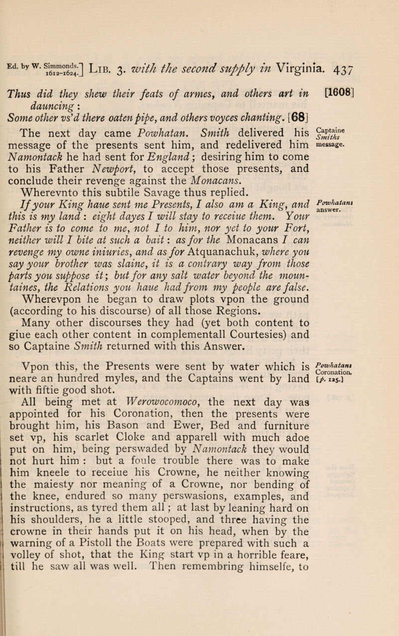 Thus did they shew their feats of armes, and others art in dauncing: Some other vs’d there oaten pipe, and others voyces chanting. [68] The next day came Powhatan. Smith delivered his message of the presents sent him, and redelivered him Namontack he had sent for England; desiring him to come to his Father Newport, to accept those presents, and conclude their revenge against the Monacans. Wherevnto this subtile Savage thus replied. If your King haue sent me Presents, I also am a King, and this is my land : eight dayes I will stay to receiue them. Your Father is to come to me, not I to him, nor yet to your Fort, neither will I bite at such a bait: as for the Monacans I can revenge my owne iniuries, and as for Atquanachuk, where you say your brother was slaine, it is a contrary way from those parts you suppose it; but for any salt water beyond the moun- taines, the Relations you haue had from my people are false. Wherevpon he began to draw plots vpon the ground (according to his discourse) of all those Regions. Many other discourses they had (yet both content to giue each other content in complementall Courtesies) and so Captaine Smith returned with this Answer. Vpon this, the Presents were sent by water which is neare an hundred myles, and the Captains went by land with fiftie good shot. All being met at Werowocomoco, the next day was appointed for his Coronation, then the presents were brought him, his Bason and Ewer, Bed and furniture set vp, his scarlet Cloke and apparell with much adoe put on him, being perswaded by Namontack they would 1 not hurt him : but a foule trouble there was to make I him kneele to receiue his Crowne, he neither knowing | the maiesty nor meaning of a Crowne, nor bending of the knee, endured so many perswasions, examples, and instructions, as tyred them all; at last by leaning hard on his shoulders, he a little stooped, and three having the crowne in their hands put it on his head, when by the I warning of a Pistoll the Boats were prepared with such a volley of shot, that the King start vp in a horrible feare, till he saw all was well. Then remembring himselfe, to [1608] Captaine Smiths message. Powhatans answer. Powhatans Coronation. [/. 125.]