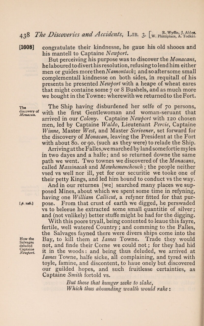 [1608] The discovery of Monacan. [p. ia6.] How the Salvages deluded Captaine Newport. congratulate their kindnesse, he gaue his old shooes and his mantell to Captaine Newport. But perceiving his purpose was to discover the Monacans, helaboured to divert his resolution, refusing to lend him either men or guides more then Namontack; andsoaftersome small complementall kindnesse on both sides, in requitall of his presents he presented Newport with a heape of wheat eares that might containe some 7 or 8 Bushels, and as much more we bought in theTowne: wherewith we returnedto theFort. The Ship having disburdened her selfe of 70 persons, with the first Gentlewoman and woman-seruant that arrived in our Colony. Captaine Newport with 120 chosen men, led by Captaine Waldo, Lieutenant Percie, Captaine Winne, Master West, and Master Scrivener, set forward for the discovery of Monacan, leaving the President at the Fort with about 80. or 90. (such as they were) to relade the Ship. ArrivingattheFalles,wemarchedbylandsomefortiemyles in two dayes and a halfe; and so returned downe the same path we went. Two townes we discovered of the Monacans, called Massinacak and Mowhemenchouch ; the people neither vsed vs well nor ill, yet for our securitie we tooke one of their petty Kings, and led him bound to conduct vs the way. And in our returnes [we] searched many places we sup¬ posed Mines, about which we spent some time in refyning, having one William Colli cut, a refyner fitted for that pur¬ pose. From that crust of earth we digged, he perswaded vs to beleeue he extracted some small quantitie of silver; and (not vnlikely) better stuffe might be had for the digging. With this poore tryall, being contented to leaue this fayre, fertile, well watered Country; and comming to the Falles, the Salvages fayned there were divers ships come into the Bay, to kill them at lames Towne. Trade they would not, and finde their Corne we could not; for they had hid it in the woods: and being thus deluded, we arrived at lames Towne, halfe sicke, all complaining, and tyred with toyle, famine, and discontent, to haue onely but discovered our guilded hopes, and such fruitlesse certainties, as Captaine Smith fortold vs. But those that hunger seeke to slake, Which thus abounding wealth would rake 1