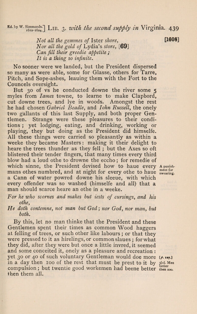 Not all the gemmes of Ister shore, Nor all the gold of Lydia’s store, [69] Can fill their greedie appetite ; It is a thing so infinite. No sooner were we landed, but the President dispersed so many as were able, some for Glasse, others for Tarre, Pitch, and Sope-ashes, leauing them with the Fort to the Councels oversight. But 30 of vs he conducted downe the river some 5 myles from lames towne, to learne to make Clapbord, cut downe trees, and lye in woods. Amongst the rest he had chosen Gabriel Beadle, and Iohn Russell, the onely two gallants of this last Supply, and both proper Gen¬ tlemen. Strange were these pleasures to their condi¬ tions ; yet lodging, eating, and drinking, working or playing, they but doing as the President did himselfe. All these things were carried so pleasantly as within a weeke they became Masters: making it their delight to heare the trees thunder as they fell ; but the Axes so oft blistered their tender fingers, that many times every third blow had a loud othe to drowne the eccho; for remedie of which sinne, the President devised how to haue every mans othes numbred, and at night for every othe to haue a Cann of water powred downe his sleeue, with which every offender was so washed (himselfe and all) that a man should scarce heare an othe in a weeke. For he who scornes and makes but iests of cursings, and his othe, He doth contemne, not man but God; nor God, nor man, but both. By this, let no man thinke that the President and these Gentlemen spent their times as common Wood haggers at felling of trees, or such other like labours ; or that they were pressed to it as hirelings, or common slaues ; for what they did, after they were but once a little invred, it seemed and some conceited it, onely as a pleasure and recreation : yet 30 or 40 of such voluntary Gentleman would doe more in a day then 100 of the rest that must be prest to it by compulsion; but twentie good workemen had beene better then them all. [1608] A punish¬ ment for swearing. [/• »*7-l 3[o]. Men better then 100.