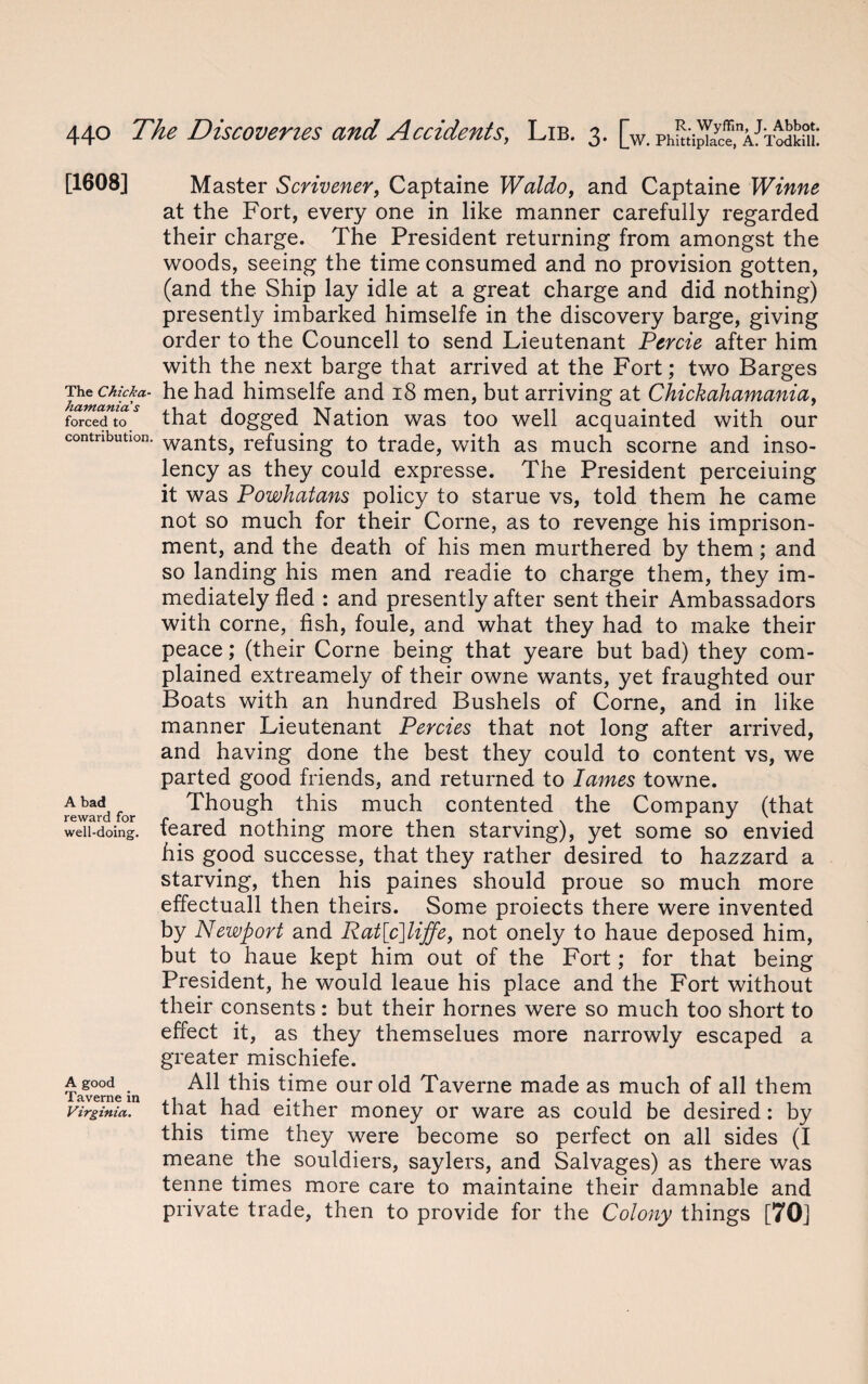 [1608] The Chicka- hamanias forced to contribution. A bad reward for well-doing. A good Taverne in Virginia. Master Scrivener, Captaine Waldo, and Captaine Winne at the Fort, every one in like manner carefully regarded their charge. The President returning from amongst the woods, seeing the time consumed and no provision gotten, (and the Ship lay idle at a great charge and did nothing) presently imbarked himselfe in the discovery barge, giving order to the Councell to send Lieutenant Percie after him with the next barge that arrived at the Fort; two Barges he had himselfe and 18 men, but arriving at Chickahamania, that dogged Nation was too well acquainted with our wants, refusing to trade, with as much scorne and inso- lency as they could expresse. The President perceiuing it was Powhatans policy to starue vs, told them he came not so much for their Corne, as to revenge his imprison¬ ment, and the death of his men murthered by them; and so landing his men and readie to charge them, they im¬ mediately fled : and presently after sent their Ambassadors with corne, fish, foule, and what they had to make their peace; (their Corne being that yeare but bad) they com¬ plained extreamely of their owne wants, yet fraughted our Boats with an hundred Bushels of Corne, and in like manner Lieutenant Percies that not long after arrived, and having done the best they could to content vs, we parted good friends, and returned to lames towne. Though this much contented the Company (that feared nothing more then starving), yet some so envied his good successe, that they rather desired to hazzard a starving, then his paines should proue so much more effectuall then theirs. Some proiects there were invented by Newport and Rat[c]liffe, not onely to haue deposed him, but to haue kept him out of the Fort; for that being President, he would leaue his place and the Fort without their consents: but their homes were so much too short to effect it, as they themselues more narrowly escaped a greater mischiefe. All this time our old Taverne made as much of all them that had either money or ware as could be desired: by this time they were become so perfect on all sides (I meane the souldiers, saylers, and Salvages) as there was tenne times more care to maintaine their damnable and private trade, then to provide for the Colony things [70]