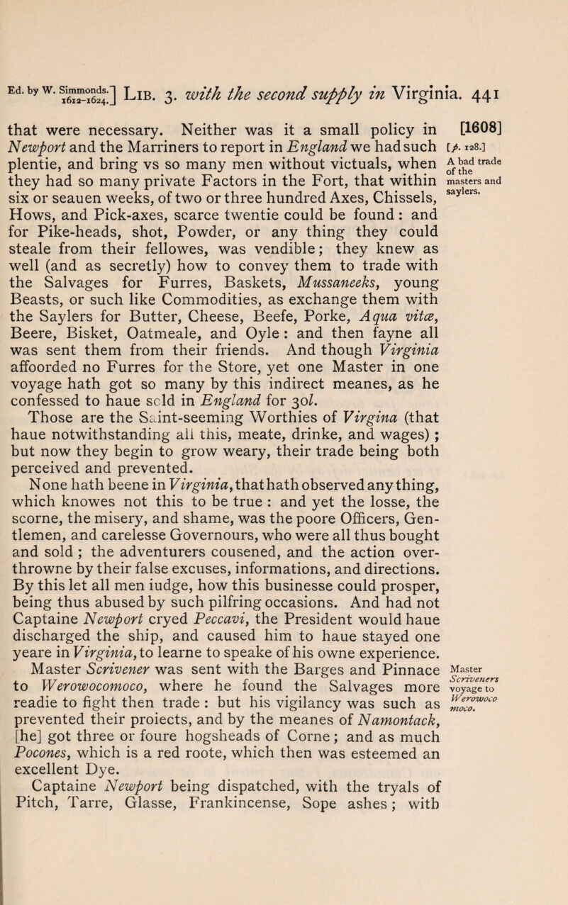 that were necessary. Neither was it a small policy in Newport and the Marriners to report in England we had such plentie, and bring vs so many men without victuals, when they had so many private Factors in the Fort, that within six or seauen weeks, of two or three hundred Axes, Chissels, Hows, and Pick-axes, scarce twentie could be found: and for Pike-heads, shot, Powder, or any thing they could steale from their fellowes, was vendible; they knew as well (and as secretly) how to convey them to trade with the Salvages for Furres, Baskets, Mussaneeks, young Beasts, or such like Commodities, as exchange them with the Saylers for Butter, Cheese, Beefe, Porke, Aqua vita, Beere, Bisket, Oatmeale, and Oyle : and then fayne all was sent them from their friends. And though Virginia affoorded no Furres for the Store, yet one Master in one voyage hath got so many by this indirect meanes, as he confessed to haue scld in England for 301. Those are the Saint-seeming Worthies of Virgina (that haue notwithstanding all this, meate, drinke, and wages); but now they begin to grow weary, their trade being both perceived and prevented. None hath beene in Virginia, that hath observed any thing, which knowes not this to be true : and yet the losse, the scorne, the misery, and shame, was the poore Officers, Gen¬ tlemen, and carelesse Governours, who were all thus bought and sold ; the adventurers cousened, and the action over- throwne by their false excuses, informations, and directions. By this let all men iudge, how this businesse could prosper, being thus abused by such pilfring occasions. And had not Captaine Newport cryed Peccavi, the President would haue discharged the ship, and caused him to haue stayed one yeare in Virginia, to learne to speake of his owne experience. Master Scrivener was sent with the Barges and Pinnace to Werowocomoco, where he found the Salvages more readie to fight then trade : but his vigilancy was such as prevented their proiects, and by the meanes of Namontack, [he] got three or foure hogsheads of Corne; and as much Pocones, which is a red roote, which then was esteemed an excellent Dye. Captaine Newport being dispatched, with the tryals of Pitch, Tarre, Glasse, Frankincense, Sope ashes; with [1608] [/. 128.] A bad trade of the masters and saylers. Master Scriveners voyage to Werowoco moco.