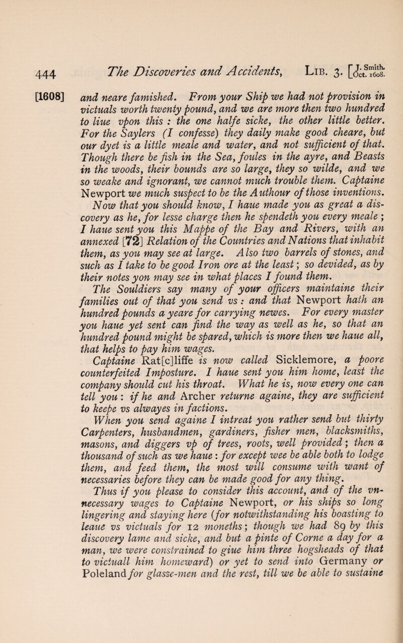 [1608] and neare famished. From your Ship we had not provision in victuals worth twenty pound, and we are more then two hundred to Hue vpon this : the one halfe sicke, the other little better. For the Say levs (I confesse) they daily make good cheare, but our dyet is a little meale and water, and not sufficient of that. Though there be fish in the Sea, foules in the ayre, and Beasts in the woods, their bounds are so large, they so wilde, and we so weake and ignorant, we cannot much trouble them. Captaine Newport we much suspect to be the Authour of those inventions. Now that you should know, I haue made you as great a dis¬ covery as he, for lesse charge then he spendeth you every meale ; I haue sent you this Mappe of the Bay and Rivers, with an annexed [72] Relation of the Countries and Nations that inhabit them, as you may see at large. A Iso two barrels of stones, and such as I take to be good Iron ore at the least; so devided, as by their notes yon may see in what places I found them. The Souldiers say many of your officers maintaine their families out of that you send vs: and that Newport hath an hundred pounds a yeare for carrying newes. For every master you haue yet sent can find the way as well as he, so that an hundred pound might be spared, which is more then we haue all, that helps to pay him wages. Captaine Rat[c]liffe is now called Sicklemore, a poore counterfeited Imposture. I haue sent you him home, least the company should cut his throat. What he is, now every one can tell you: if he and Archer returne againe, they are sufficient to keepe vs alwayes in factions. When you send againe I intreat you rather send but thirty Carpenters, husbandmen, gardiners, fisher men, blacksmiths, masons, and diggers vp of trees, roots, well provided; then a thousand of such as we haue : for except wee be able both to lodge them, and feed them, the most will consume with want of necessaries before they can be made good for any thing. Thus if you please to consider this account, and of the vn- necessary wages to Captaine Newport, or his ships so long lingering and staying here (for notwithstanding his boasting to leaue vs victuals for 12 moneths; though we had 89 by this discovery lame and sicke, and but a pinte of Come a day for a man, we were constrained to giue him three hogsheads of that to victuall him homeward) or yet to send into Germany or Poleland/or glasse-men and the rest, till we be able to sustaine