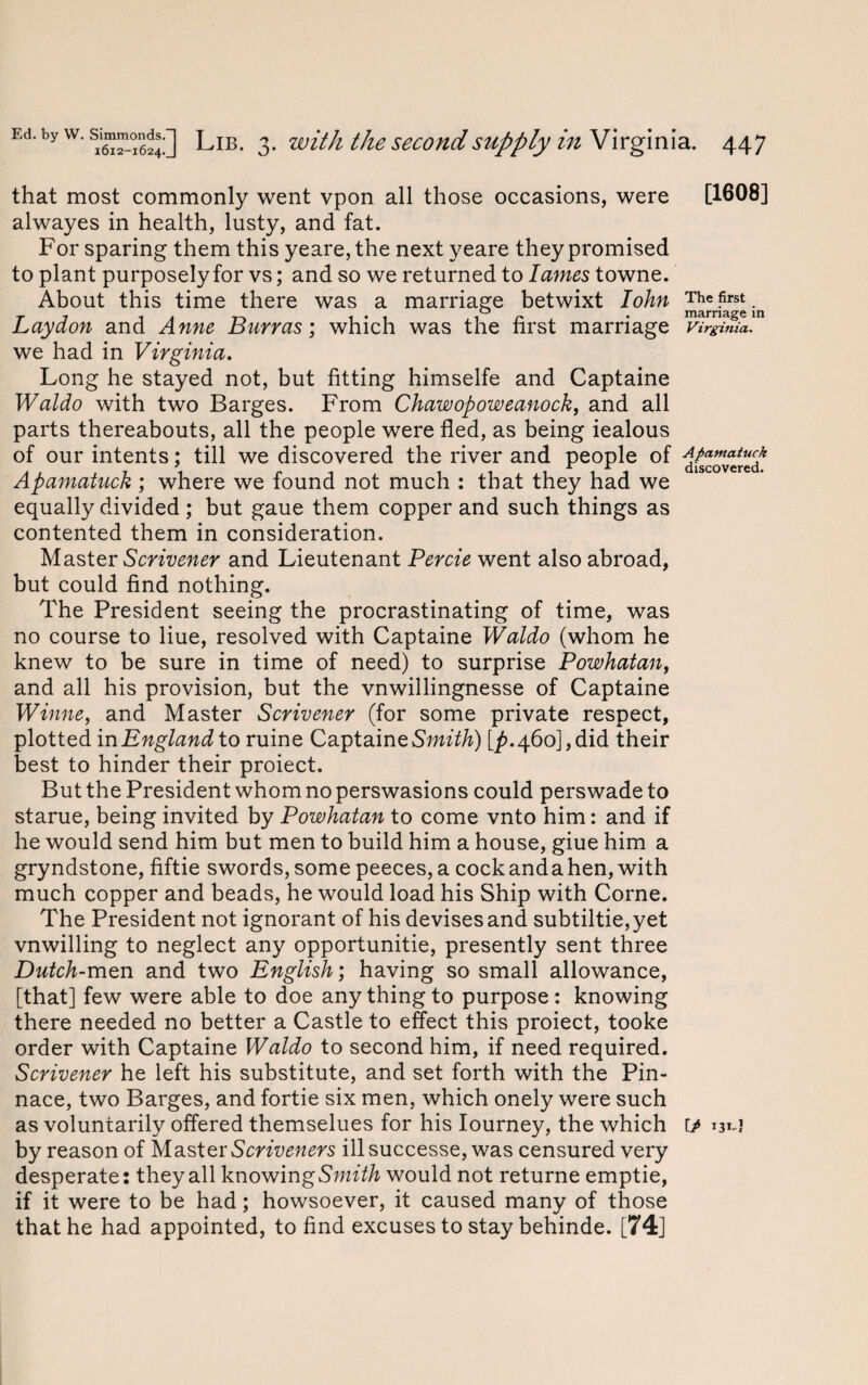 that most commonly went vpon all those occasions, were [1608] alwayes in health, lusty, and fat. For sparing them this yeare, the next yeare they promised to plant purposely for vs; and so we returned to lames towne. About this time there was a marriage betwixt lohn The first t i is 1*1 i r • marriage in Lay don and Anne Burras; which was the first marriage Virginia. we had in Virginia. Long he stayed not, but fitting himselfe and Captaine Waldo with two Barges. From Chawopoweanock, and all parts thereabouts, all the people were fled, as being iealous of our intents; till we discovered the river and people of Afiamatuck Apamatuck ; where we found not much : that they had we equally divided; but gaue them copper and such things as contented them in consideration. Master Scrivener and Lieutenant Percie went also abroad, but could find nothing. The President seeing the procrastinating of time, was no course to liue, resolved with Captaine Waldo (whom he knew to be sure in time of need) to surprise Powhatan, and all his provision, but the vnwiilingnesse of Captaine Winne, and Master Scrivener (for some private respect, plotted in England to ruine Captaine Smith) [^.460], did their best to hinder their proiect. But the President whom no perswasions could perswade to starue, being invited by Powhatan to come vnto him: and if he would send him but men to build him a house, giue him a gryndstone, fiftie swords, some peeces, a cockandahen, with much copper and beads, he would load his Ship with Corne. The President not ignorant of his devises and subtiltie, yet vnwilling to neglect any opportunitie, presently sent three Dutch-men and two English; having so small allowance, [that] few were able to doe any thing to purpose: knowing there needed no better a Castle to effect this proiect, tooke order with Captaine Waldo to second him, if need required. Scrivener he left his substitute, and set forth with the Pin¬ nace, two Barges, and fortie six men, which onely were such as voluntarily offered themselues for his Iourney, the which ip 13*-J by reason of Master Scriveners illsuccesse, was censured very desperate: they all knowin gSmith would not returne emptie, if it were to be had; howsoever, it caused many of those that he had appointed, to find excuses to stay behinde. [74]