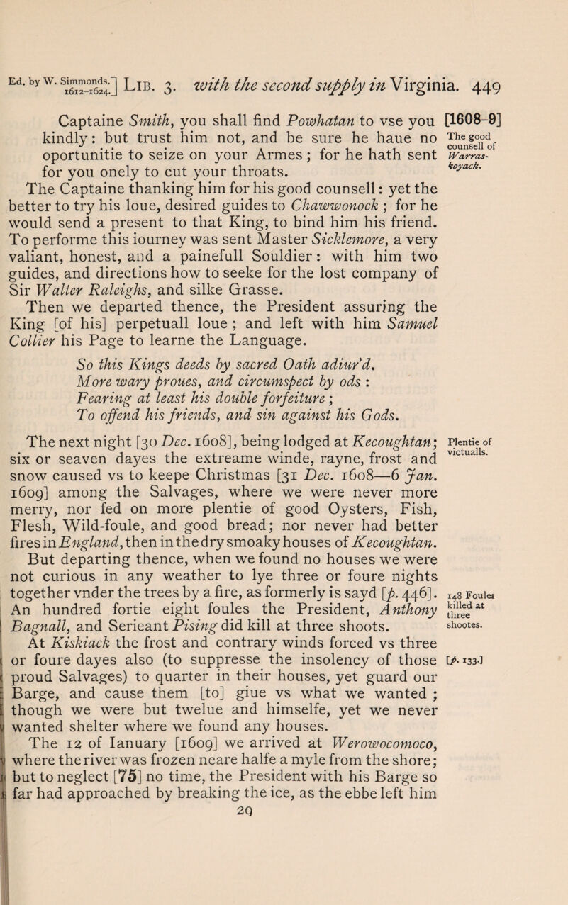 Captaine Smith, you shall find Powhatan to vse you kindly: but trust him not, and be sure he haue no oportunitie to seize on your Armes; for he hath sent for you onely to cut your throats. The Captaine thanking him for his good counsell: yet the better to try his loue, desired guides to Chawwonock ; for he would send a present to that King, to bind him his friend. To performe this iourney was sent Master Sicklemore, a very valiant, honest, and a painefull Souldier: with him two guides, and directions how to seeke for the lost company of Sir Walter Raleighs, and silke Grasse. Then we departed thence, the President assuring the King [of his] perpetuall loue ; and left with him Samuel Collier his Page to learne the Language. So this Kings deeds by sacred Oath adiur d. More wary proues, and circumspect by ods : Fearing at least his double forfeiture ; To offend his friends, and sin against his Gods. The next night [30 Dec. 1608], being lodged at Kecoughtan; six or seaven dayes the extreame winde, rayne, frost and snow caused vs to keepe Christmas [31 Dec. 1608—6 Jan. 1609] among the Salvages, where we were never more merry, nor fed on more plentie of good Oysters, Fish, Flesh, Wild-foule, and good bread; nor never had better fires in then in the dry smoaky houses of Kecoughtan. But departing thence, when we found no houses we were not curious in any weather to lye three or foure nights together vnder the trees by a fire, as formerly is sayd [p. 446]. An hundred fortie eight foules the President, Anthony Bagnall, and Serieant Pising did kill at three shoots. At Kiskiack the frost and contrary winds forced vs three < or foure dayes also (to suppresse the insolency of those ( proud Salvages) to quarter in their houses, yet guard our Barge, and cause them [to] giue vs what we wanted ; ' though we were but twelue and himselfe, yet we never wanted shelter where we found any houses. The 12 of Ianuary [1609] we arrived at Werowocomoco, U where the river was frozen neare halfe a myle from the shore; n but to neglect [75] no time, the President with his Barge so I far had approached by breaking the ice, as the ebbe left him 2Q [1608-9] The good counsell of IVarras- koyack. Plentie of victualls. 148 Foules killed at three shootes. [A 133-1