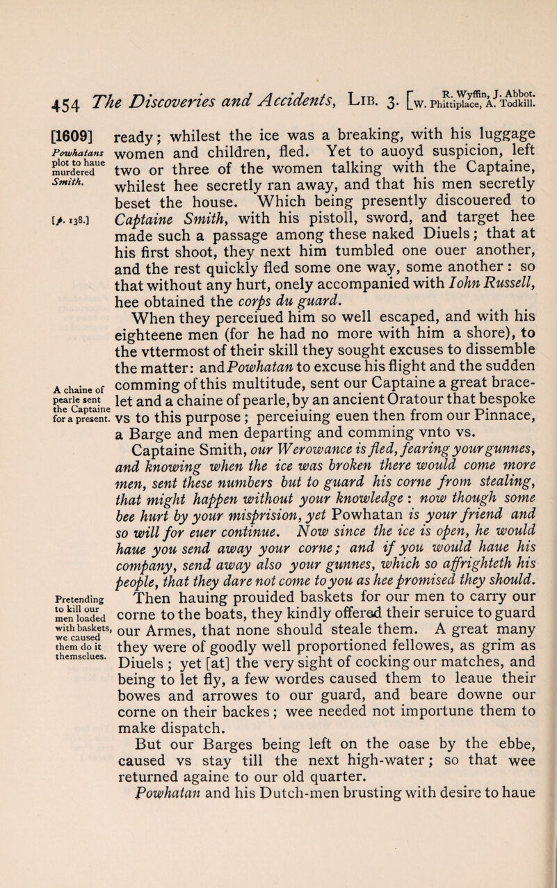 [1609] Powhaians plot to haue murdered Smith. [/. 138.] A chaine of pearle sent the Captaine for a present. Pretending to kill our men loaded with baskets, we caused them do it themselues. ready; whilest the ice was a breaking, with his luggage women and children, fled. Yet to auoyd suspicion, left two or three of the women talking with the Captaine, whilest hee secretly ran away, and that his men secretly beset the house. Which being presently discouered to Captaine Smithy with his pistoll, sword, and target hee made such a passage among these naked Diuels; that at his first shoot, they next him tumbled one ouer another, and the rest quickly fled some one way, some another : so that without any hurt, onely accompanied with Iohn Russell, hee obtained the corps du guard. When they perceiued him so well escaped, and with his eighteene men (for he had no more with him a shore), to the vttermost of their skill they sought excuses to dissemble the matter: and Powhatan to excuse his flight and the sudden comming of this multitude, sent our Captaine a great brace¬ let and a chaine of pearle, by an ancient Oratour that bespoke vs to this purpose ; perceiuing euen then from our Pinnace, a Barge and men departing and comming vnto vs. Captaine Smith, our Werowance is fled, fearing your gunnesy and knowing when the ice was broken there would come more meny sent these numbers but to guard his come from stealing, that might happen without your knowledge : now though some bee hurt by your misprision, yet Powhatan is your friend and so will for euer continue. Now since the ice is open, he would haue you send away your come; and if you would haue his company, send away also your gunnes, which so ajfrighteth his people, that they dare not come to you as hee promised they should. Then hauing prouided baskets for our men to carry our corne to the boats, they kindly offered their seruice to guard our Armes, that none should steale them. A great many they were of goodly well proportioned fellowes, as grim as Diuels ; yet [at] the very sight of cocking our matches, and being to let fly, a few wordes caused them to leaue their bowes and arrowes to our guard, and beare downe our corne on their backes; wee needed not importune them to make dispatch. But our Barges being left on the oase by the ebbe, caused vs stay till the next high-water; so that wee returned againe to our old quarter. Powhatan and his Dutch-men brusting with desire to haue