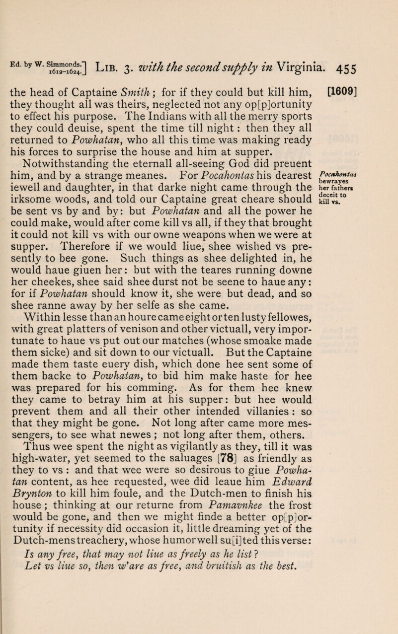 the head of Captaine Smith ; for if they could but kill him, [1609] they thought all was theirs, neglected not any opportunity to effect his purpose. The Indians with all the merry sports they could deuise, spent the time till night: then they all returned to Powhatan, who all this time was making ready his forces to surprise the house and him at supper. Notwithstanding the eternall all-seeing God did preuent him, and by a strange meanes. For Pocahontas his dearest Poc*honi*i iewell and daughter, in that darke night came through the her fathers irksome woods, and told our Captaine great cheare should km vs.t0 be sent vs by and by: but Powhatan and all the power he could make, would after come kill vs all, if they that brought it could not kill vs with our owne weapons when we were at supper. Therefore if we would Hue, shee wished vs pre¬ sently to bee gone. Such things as shee delighted in, he would haue giuen her: but with the teares running downe her cheekes, shee said shee durst not be seene to haue any: for if Powhatan should know it, she were but dead, and so shee ranne away by her selfe as she came. Within lesse than an houre came eight or ten lusty fellowes, with great platters of venison and other victuall, very impor¬ tunate to haue vs put out our matches (whose smoake made them sicke) and sit down to our victuall. But the Captaine made them taste euery dish, which done hee sent some of them backe to Powhatan, to bid him make haste for hee was prepared for his comming. As for them hee knew they came to betray him at his supper: but hee would prevent them and all their other intended villanies : so that they might be gone. Not long after came more mes¬ sengers, to see what newes ; not long after them, others. Thus wee spent the night as vigilantly as they, till it was high-water, yet seemed to the saluages [78] as friendly as they to vs : and that wee were so desirous to giue Powha¬ tan content, as hee requested, wee did leaue him Edward Brynton to kill him foule, and the Dutch-men to finish his house ; thinking at our returne from Pamavnkee the frost would be gone, and then we might finde a better oppor¬ tunity if necessity did occasion it, little dreaming yet of the Dutch-mens treachery, whose humorwell su[i]ted thisverse: Is any free, that may not Hue as freely as he list ? Let vs line so, then wJare as free, and bruitish as the best.
