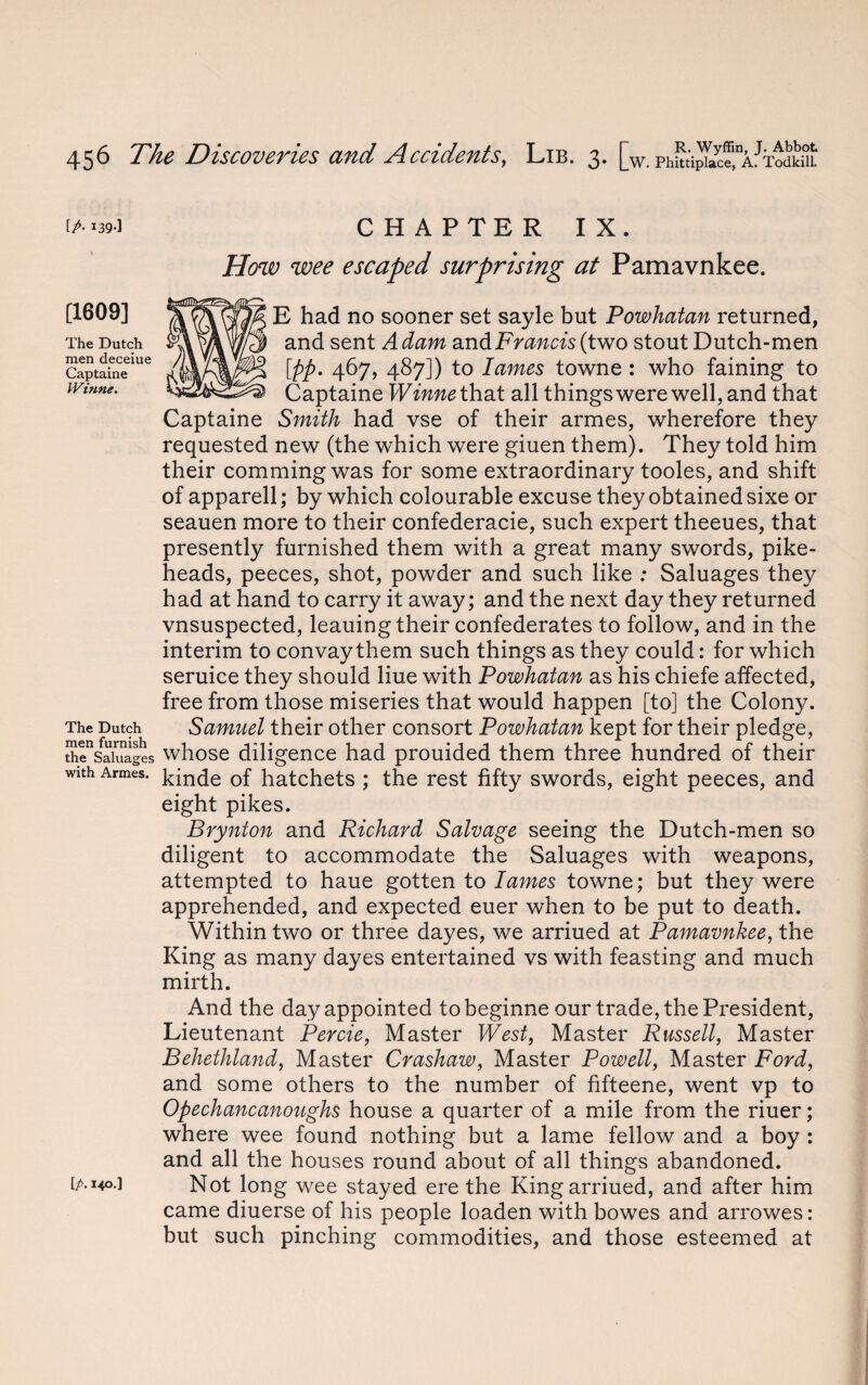 [p-139] [1609] The Dutch men deceiue Captaine Winne. The Dutch men furnish the Saluages with Armes. [p. i<o.] CHAPTER IX. How wee escaped surprising at Pamavnkee. E had no sooner set sayle but Powhatan returned, and sent Adam andFnmcfs(two stout Dutch-men [pp. 467, 487]) to lames towne : who faining to Captaine Winne that all things were well, and that Captaine Smith had vse of their armes, wherefore they requested new (the which were giuen them). They told him their commingwas for some extraordinary tooles, and shift of apparell; by which colourable excuse they obtained sixe or seauen more to their confederacie, such expert theeues, that presently furnished them with a great many swords, pike- heads, peeces, shot, powder and such like : Saluages they had at hand to carry it away; and the next day they returned vnsuspected, leauing their confederates to follow, and in the interim to convay them such things as they could: for which seruice they should liue with Powhatan as his chiefe affected, free from those miseries that would happen [to] the Colony. Samuel their other consort Powhatan kept for their pledge, whose diligence had prouided them three hundred of their kinde of hatchets ; the rest fifty swords, eight peeces, and eight pikes. Brynton and Richard Salvage seeing the Dutch-men so diligent to accommodate the Saluages with weapons, attempted to haue gotten to lames towne; but they were apprehended, and expected euer when to be put to death. Within two or three dayes, we arriued at Pamavnkee, the King as many dayes entertained vs with feasting and much mirth. And the day appointed tobeginne our trade, the President, Lieutenant Percie, Master West, Master Russell, Master Behethland, Master Crashaw, Master Powell, Master Ford, and some others to the number of fifteene, went vp to Opechancanoughs house a quarter of a mile from the riuer; where wee found nothing but a lame fellow and a boy : and all the houses round about of all things abandoned. Not long wee stayed ere the King arriued, and after him came diuerse of his people loaden with bowes and arrowes: but such pinching commodities, and those esteemed at