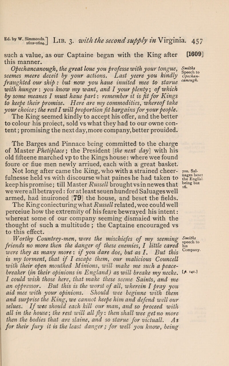 such a value, as our Captaine began with the King after this manner. Opechancanough, the great loue you prof esse with your tongue, seemes meere deceit by your actions. Last yeere you kindly fraughted our ship: but now you haue inuited mee to stance with hunger : you know my want, and I your plenty; of which by some meanes I must haue part: remember it is fit for Kings to keepe their promise. Here are my commodities, whereof take your choice; the rest I will proportion fit bargains for your people. The King seemed kindly to accept his offer, and the better to colour his proiect, sold vs what they had to our owne con¬ tent ; promising the next day, more company, better prouided. The Barges and Pinnace being committed to the charge of Master Phetiplace; the President [the next day] with his old fifteene marched vp to the Kings house: where wee found foure or hue men newly arriued, each with a great basket. Not long after came the King, who with a strained cheer- fulnesse held vs with discourse what paines he had taken to keep his promise; till Master Russell brought vs in newes that we were all betrayed: for at least seuen hundred Saluages well armed, had inuironed [79] the house, and beset the fields. The King coniecturing what Russell related, wee could well perceiue how the extremity of his feare bewrayed his intent: whereat some of our company seeming dismaied with the thought of such a multitude ; the Captaine encouraged vs to this effect. Worthy Countrey-men, were the mischiefes of my seeming friends no more then the danger of these enemies, I little cared were they as many more : if you dare doe, but as I. But this is my torment, that if I escape them, our malicious Councell with their open mouthed Minions, will make me such a peace- breaker {in their opinions in England) as will breake my necke. I could wish those here, that make these seeme Saints, and me an oppressor. But this is the worst of all, wherein I pray you aid mee with your opinions. Should wee beginne with them and surprise the King, we cannot keepe him and defend well our selues. If wee should each kill our man, and so proceed with all in the house; the rest will all fly: then shall wee get no more then the bodies that are slaine, and so starue for victuall. As for their fiery it is the least danger ; for well you know, being [1609] Smiths Speech to Opechan- canough. 700. Sal¬ uages beset the English being but 16. Smiths speech to his Company. [>. 141.]