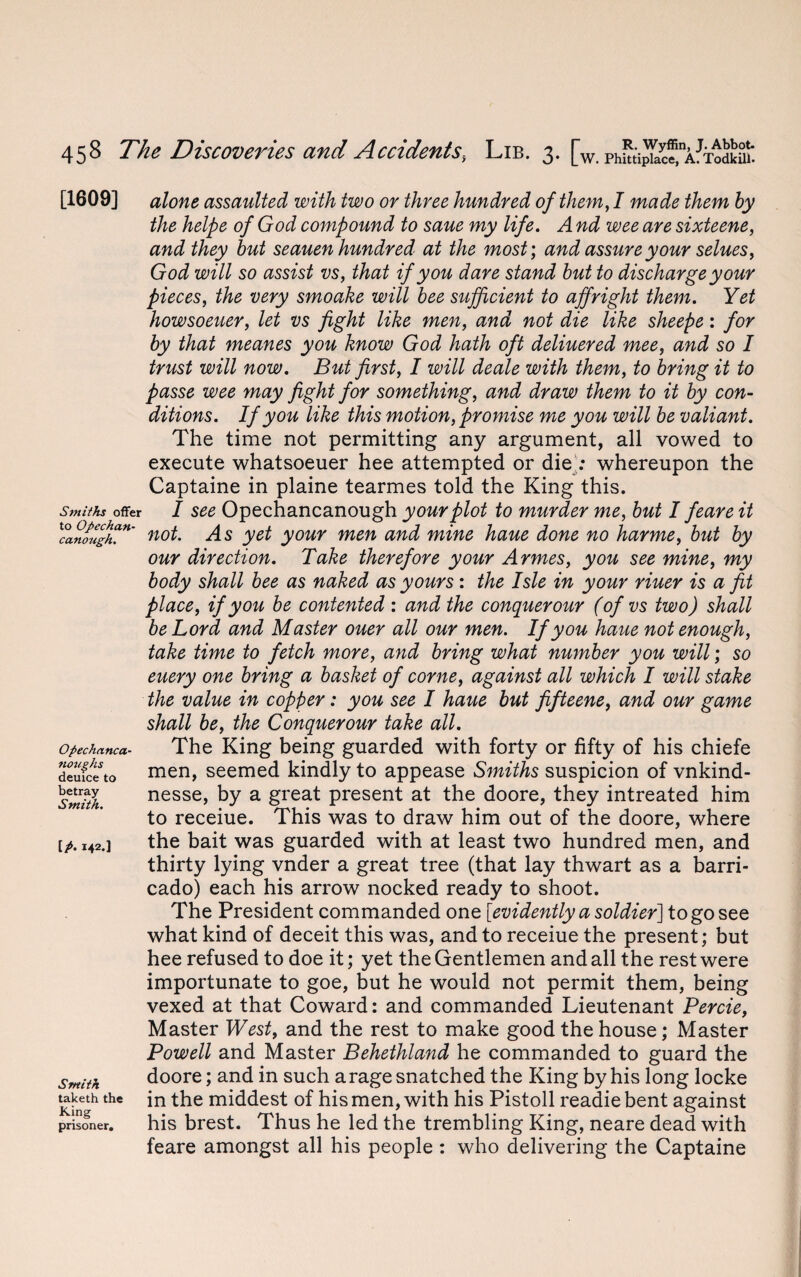 [1609] Smiths offer to Opechan- canougk. Opechanca- noughts deuice to betray Smith. IP- i42-] Smith taketh the King prisoner. alone assaulted with two or three hundred of them, I made them by the helpe of God compound to saue my life. A nd wee are sixteene, and they but seauen hundred at the most; and assure your selues, God will so assist vs, that if you dare stand but to discharge your pieces, the very smoake will bee sufficient to affright them. Yet howsoeuer, let vs fight like men, and not die like sheepe: for by that meanes you know God hath oft deliuered mee, and so I trust will now. But first, I will deale with them, to bring it to passe wee may fight for something, and draw them to it by con¬ ditions. If you like this motion, promise me you will be valiant. The time not permitting any argument, all vowed to execute whatsoeuer hee attempted or die : whereupon the Captaine in plaine tearmes told the King this. I see Opechancanough your plot to murder me, but I feare it not. As yet your men and mine haue done no harme, but by our direction. Take therefore your Armes, you see mine, my body shall bee as naked as yours: the Isle in your riuer is a fit place, if you be contented : and the conquer our (of vs two) shall be Lord and Master ouer all our men. If you haue not enough, take time to fetch more, and bring what number you will; so euery one bring a basket of come, against all which I will stake the value in copper: you see I haue but fifteene, and our game shall be, the Conquerour take all. The King being guarded with forty or fifty of his chiefe men, seemed kindly to appease Smiths suspicion of vnkind- nesse, by a great present at the doore, they intreated him to receiue. This was to draw him out of the doore, where the bait was guarded with at least two hundred men, and thirty lying vnder a great tree (that lay thwart as a barri- cado) each his arrow nocked ready to shoot. The President commanded one [evidently a soldier] to go see what kind of deceit this was, and to receiue the present; but hee refused to doe it; yet the Gentlemen and all the rest were importunate to goe, but he would not permit them, being vexed at that Coward: and commanded Lieutenant Percie, Master West, and the rest to make good the house; Master Powell and Master Behethland he commanded to guard the doore; and in such arage snatched the King by his long locke in the middest of his men, with his Pistoll readiebent against his brest. Thus he led the trembling King, neare dead with feare amongst all his people : who delivering the Captaine