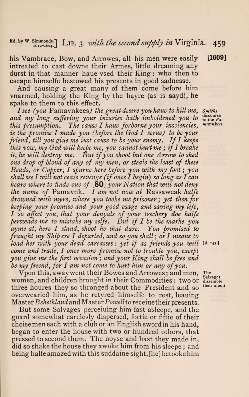 his Vambrace, Bow, and Arrowes, all his men were easily intreated to cast downe their Armes, little dreaming any durst in that manner haue vsed their King : who then to escape himselfe bestowed his presents in good sadnesse. And causing a great many of them come before him vnarmed, holding the King by the hayre (as is sayd), he spake to them to this effect. I see (you PamavnkeesJ the great desire you haue to kill me, and my long suffering your iniuries hath imboldened you to this presumption. The cause I haue forborne your insolencies, is the promise I made you (before the God I serue) to be your friend, till you giue me iust cause to be your enemy. If I keepe this vow, my God will keepe me, you cannot hurt me ; if I breake it, he will destroy me. But if you shoot but one Arrow to shed one drop of bloud of any of my men, or steale the least of these Beads, or Copper, I spume here before you with my foot; you shall see I will not cease revenge (if once I begin) so long as I can heare where to finde one of [80] your Nation that will not deny the name of Pamavnk. I am not now at Rassaweak halfe drowned with myre, where you tooke me prisoner; yet then for keeping your promise and your good vsage and saving my life, I so affect you, that your denyals of your trechery doe halfe perswade me to mistake my selfe. But if I be the marke you ay me at, here I stand, shoot he that dare. You promised to fraught my Ship ere I departed, and so you shall; or I meane to load her with your dead carcasses : yet if as friends you will come and trade, I once more promise not to trouble you, except you giue me the first occasion; and your King shall be free and be my friend, for I am not come to hurt him or any of you. Vpon this, away went their Bowes and Arrowes; and men, women, and children brought in their Commodities : two or three houres they so thronged about the President and so overwearied him, as he retyred himselfe to rest, leauing Master Behethland and Master Pow//toreceiuetheir presents. But some Salvages perceiuing him fast asleepe, and the guard somewhat carelesly dispersed, fortie or fiftie of their choise men each with a club or an English sword in his hand, began to enter the house with two or hundred others, that pressed to second them. The noyse and hast they made in, did so shake the house they awoke him from his sleepe ; and being halfe amazed with this suddaine sight, [he] betooke him [1609] Smiths discourse to the Pa- mavnkees. [/■ 143-1 The Salvages dissemble their intent