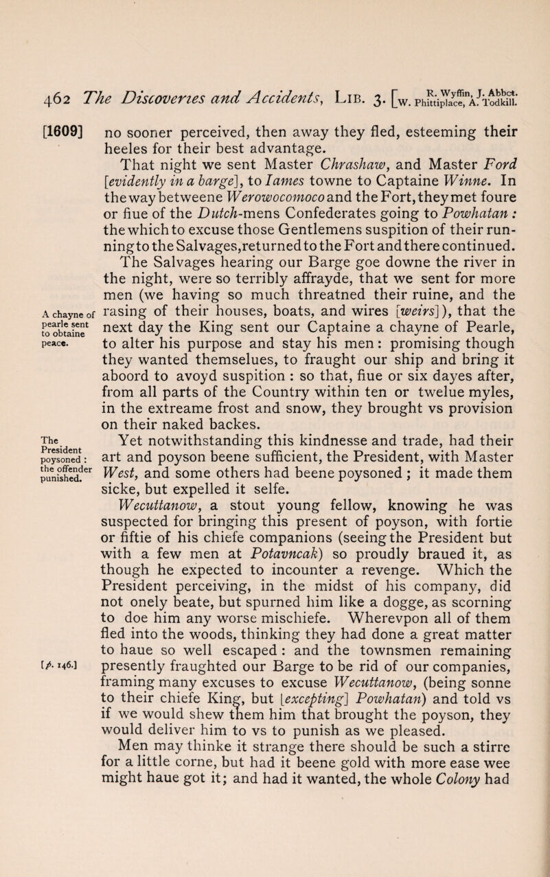 [1609] A chayne of pearle sent to obtaine peace. The President poysoned : the offender punished. [/. 146.] no sooner perceived, then away they fled, esteeming their heeles for their best advantage. That night we sent Master Chrashaw, and Master Ford [evidently in a barge], to lames towne to Captaine Winne. In thewaybetweene Werowocomoco and the Fort, they met foure or flue of the Dutch-mens Confederates going to Powhatan : the which to excuse those Gentlemens suspition of their run- ningto the Salvages,returned to the Fort and there continued. The Salvages hearing our Barge goe downe the river in the night, were so terribly affrayde, that we sent for more men (we having so much threatned their ruine, and the rasing of their houses, boats, and wires [weirs]), that the next day the King sent our Captaine a chayne of Pearle, to alter his purpose and stay his men: promising though they wanted themselues, to fraught our ship and bring it aboord to avoyd suspition : so that, flue or six dayes after, from all parts of the Country within ten or twelue myles, in the extreame frost and snow, they brought vs provision on their naked backes. Yet notwithstanding this kindnesse and trade, had their art and poyson beene sufficient, the President, with Master West, and some others had beene poysoned ; it made them sicke, but expelled it selfe. Wecuttanow, a stout young fellow, knowing he was suspected for bringing this present of poyson, with fortie or fiftie of his chiefe companions (seeing the President but with a few men at Potavncak) so proudly braued it, as though he expected to incounter a revenge. Which the President perceiving, in the midst of his company, did not onely beate, but spurned him like a dogge, as scorning to doe him any worse mischiefe. Wherevpon all of them fled into the woods, thinking they had done a great matter to haue so well escaped : and the townsmen remaining presently fraughted our Barge to be rid of our companies, framing many excuses to excuse Wecuttanow, (being sonne to their chiefe King, but [excepting] Powhatan) and told vs if we would shew them him that brought the poyson, they would deliver him to vs to punish as we pleased. Men may thinke it strange there should be such a stirre for a little corne, but had it beene gold with more ease wee might haue got it; and had it wanted, the whole Colony had