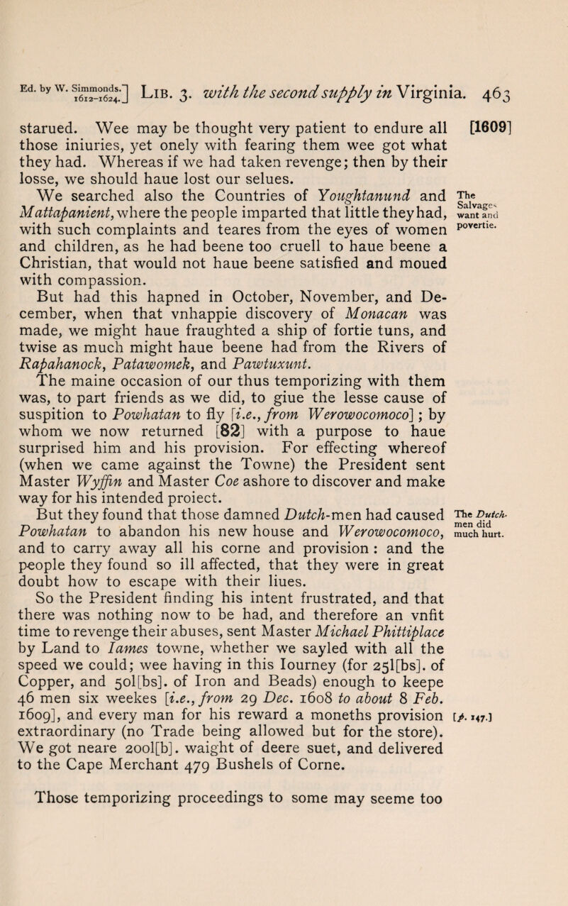 starued. Wee may be thought very patient to endure all [1609] those iniuries, yet onely with fearing them wee got what they had. Whereas if we had taken revenge; then by their losse, we should haue lost our selues. We searched also the Countries of Youghtanund and The Mattapanient, where the people imparted that little they had, want and with such complaints and teares from the eyes of women povertie' and children, as he had beene too cruell to haue beene a Christian, that would not haue beene satisfied and moued with compassion. But had this hapned in October, November, and De¬ cember, when that vnhappie discovery of Monacan was made, we might haue fraughted a ship of fortie tuns, and twise as much might haue beene had from the Rivers of Rapahanock, Patawomek, and Pawtuxunt. The maine occasion of our thus temporizing with them was, to part friends as we did, to giue the lesse cause of suspition to Powhatan to fly from Werowocomoco]; by whom we now returned [82] with a purpose to haue surprised him and his provision. For effecting whereof (when we came against the Towne) the President sent Master Wyffin and Master Coe ashore to discover and make way for his intended proiect. But they found that those damned Dutch-men had caused The Dutch- Powhatan to abandon his new house and Werowocomoco, much hurt, and to carry away all his corne and provision : and the people they found so ill affected, that they were in great doubt how to escape with their Hues. So the President finding his intent frustrated, and that there was nothing now to be had, and therefore an vnfit time to revenge their abuses, sent Master Michael Phittiplace by Land to lames towne, whether we sayled with all the speed we could; wee having in this Iourney (for 25l[bs]. of Copper, and 50I[bs]. of Iron and Beads) enough to keepe 46 men six weekes [i.e.,from 29 Dec. 1608 to about 8 Feb. 1609], and every man for his reward a moneths provision tA *47 ] extraordinary (no Trade being allowed but for the store). We got neare 20ol[b]. waight of deere suet, and delivered to the Cape Merchant 479 Bushels of Corne. Those temporizing proceedings to some may seeme too