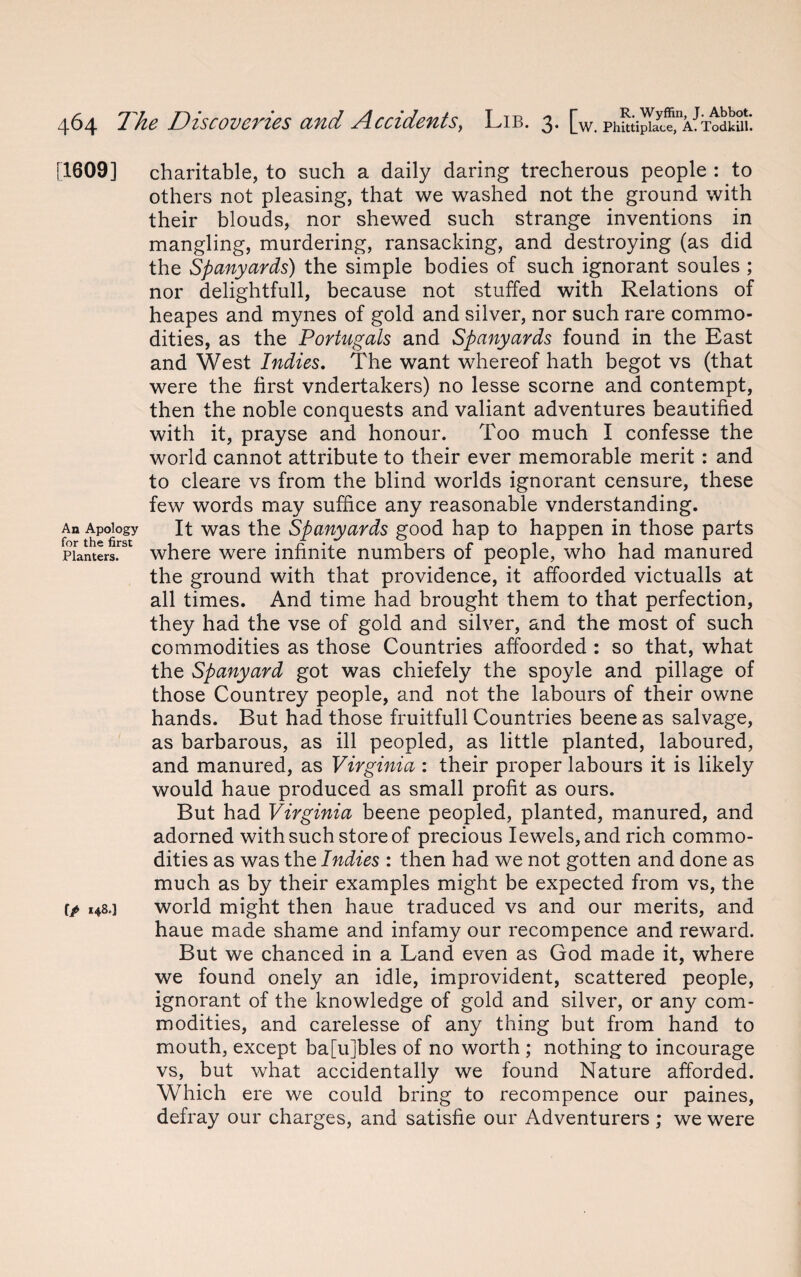 [1609] An Apology for the first Planters. f/ H8'] charitable, to such a daily daring trecherous people : to others not pleasing, that we washed not the ground with their blouds, nor shewed such strange inventions in mangling, murdering, ransacking, and destroying (as did the Spanyards) the simple bodies of such ignorant soules ; nor delightfull, because not stuffed with Relations of heapes and mynes of gold and silver, nor such rare commo¬ dities, as the Portugals and Spanyards found in the East and West Indies. The want whereof hath begot vs (that were the first vndertakers) no lesse scorne and contempt, then the noble conquests and valiant adventures beautified with it, prayse and honour. Too much I confesse the world cannot attribute to their ever memorable merit: and to cleare vs from the blind worlds ignorant censure, these few words may suffice any reasonable vnderstanding. It was the Spanyards good hap to happen in those parts where were infinite numbers of people, who had manured the ground with that providence, it affoorded victualls at all times. And time had brought them to that perfection, they had the vse of gold and silver, and the most of such commodities as those Countries affoorded : so that, what the Spanyard got was chiefely the spoyle and pillage of those Countrey people, and not the labours of their owne hands. But had those fruitfull Countries beene as salvage, as barbarous, as ill peopled, as little planted, laboured, and manured, as Virginia : their proper labours it is likely would haue produced as small profit as ours. But had Virginia beene peopled, planted, manured, and adorned with such store of precious Iewels,and rich commo¬ dities as was the Indies : then had we not gotten and done as much as by their examples might be expected from vs, the world might then haue traduced vs and our merits, and haue made shame and infamy our recompence and reward. But we chanced in a Land even as God made it, where we found onely an idle, improvident, scattered people, ignorant of the knowledge of gold and silver, or any com¬ modities, and carelesse of any thing but from hand to mouth, except ba[u]bles of no worth ; nothing to incourage vs, but what accidentally we found Nature afforded. Which ere we could bring to recompence our paines, defray our charges, and satisfie our Adventurers ; we were