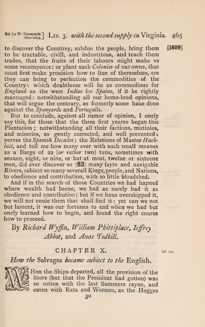 to discover the Countrey, subdue the people, bring them [1609] to be tractable, civill, and industrious, and teach them trades, that the fruits of their labours might make vs some recompence; or plant such Colonies of ourowne, that must first make prouision how to liue of themselues, ere they can bring to perfection the commodities of the Country: which doubtlesse will be as commodious for England as the west Indies for Spaine, if it be rightly mannaged: notwithstanding all our home-bred opinions, that will argue the contrary, as formerly some haue done against the Spanyards and Portugalls. But to conclude, against all rumor of opinion, I onely say this, for those that the three first yeares began this Plantation ; notwithstanding all their factions, mutinies, and miseries, so gently corrected, and well prevented i pervse the Spanish Decades; the Relations of Master Hack- luit, and tell me how many ever with such small meanes as a Barge of 22 [or rather two] tuns, sometimes with seauen, eight, or nine, or but at most, twelue or sixteene men, did ever discover so [83] many fayre and navigable Rivers, subiect so many severall Kings, people, and Nations, to obedience and contribution, with so little bloudshed. And if in the search of those Countries we had hapned where wealth had beene, we had as surely had it as obedience and contribution; but if we haue overskipped it, we will not enuie them that shall find it: yet can we not but lament, it was our fortunes to end when we had but onely learned how to begin, and found the right course how to proceed. By Richard Wyffin, William Phittiplace, leffrey Abbot, and Anas Todkill. C H A P T E R X. [/. How the Salvages became subiect to the English. Hen the Ships departed, all the provision of the Store (but that the President had gotten) was so rotten with the last Summers rayne, and eaten with Rats and Wormes, as the Hogges 30