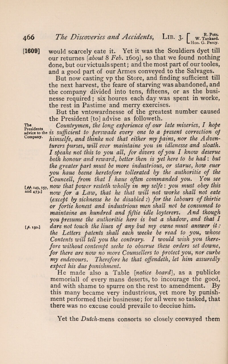 Llion. G. Percy. [1609] would scarcely eate it. Yet it was the Souldiers dyet till our returnes [about 8 Feb. 1609], so that we found nothing done, but our victuals spent; and the most part of our tooles, and a good part of our Armes conveyed to the Salvages. But now casting vp the Store, and finding sufficient till the next harvest, the feare of starving was abandoned, and the company divided into tens, fifteens, or as the busi- nesse required; six houres each day was spent in worke, the rest in Pastime and merry exercises. But the vntowardnesse of the greatest number caused the President [to] advise as followeth. The.dents Countrymen, the long experience of our late miseries, I hope advice to the is sufficient to perswade every one to a present correction of Company, himselfe, and thinke not that either my pains, nor the A dven- turers purses, will ever maintaine you in idlenesse and sloath. I speake not this to you all, for divers of you I know deserue both honour and reward, better then is yet here to be had: but the greater part must be more industrious, or starue, how euer you haue beene heretofore tollerated by the authoritie of the Councell, from that I haue often commanded you. You see t/>. 149,157, now that power resteth wholly in my selfe : you must obey this and 473.] now j0Y a that he that will not worke shall not eate (1except by sicknesse he be disabled :) for the labours of thirtie or fortie honest and industrious men shall not be consumed to maintaine an hundred and fiftie idle loyterers. And though you presume the authoritie here is but a shadow, and that I [p. lso.] dare not touch the Hues of any but my owne must answer it: the Letters patents shall each weeke be read to you, whose Contents will tell you the contrary. I would wish you there¬ fore without contempt seeke to obserue these orders set downe, for there are now no more Counsellers to protect you, nor curbe my endevours. Therefore he that ojfendeth, let him assuredly expect his due punishment. He made also a Table [notice board], as a publicke memoriall of every mans deserts, to incourage the good, and with shame to spurre on the rest to amendment. By this many became very industrious, yet more by punish¬ ment performed their businesse; for all were so tasked, that there was no excuse could prevaile to deceiue him. Yet the Dutch-mens consorts so closely convayed them