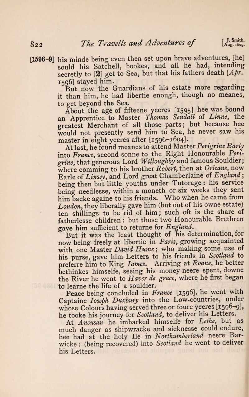 [1596-9] his minde being even then set upon brave adventures, [he] sould his Satchell, bookes, and all he had, intending secretly to [2] get to Sea, but that his fathers death [Apr. 1556] stayed him. But now the Guardians of his estate more regarding it than him, he had libertie enough, though no meanes, to get beyond the Sea. About the age of fifteene yeeres [1595] bee was bound an Apprentice to Master Thomas Sendall of Linne, the greatest Merchant of all those parts; but because hee would not presently send him to Sea, he never saw his master in eight yeeres after [1596-1604]. At last, he found meanes to attend Master Perigrine Party into France, second sonne to the Right Honourable Peri¬ grine, that generous Lord Willoughby and famous Souldier; where comming to his brother Robert, then at Orleans, now Earle of Linsey, and Lord great Chamberlaine of England; being then but little youths under Tutorage : his service being needlesse, within a moneth or six weeks they sent him backe againe to his friends. Who when he came from London, they liberally gave him (but out of his owne estate) ten shillings to be rid of him; such oft is the share of fatherlesse children: but those two Honourable Brethren gave him sufficient to returne for England. But it was the least thought of his determination, for now being freely at libertie in Paris, growing acquainted with one Master David Hume; who making some use of his purse, gave him Letters to his friends in Scotland to preferre him to King lames. Arriving at Roane, he better bethinkes himselfe, seeing his money neere spent, downe the River he went to Haver de grace, where he first began to learne the life of a souldier. Peace being concluded in France [1596], he went with Captaine Ioseph Duxbury into the Low-countries, under whose Colours having served three or foure yeeres [1596-9], he tooke his journey for Scotland, to deliver his Letters. At Ancusan he imbarked himselfe for Lethe, but as much danger as shipwracke and sicknesse could endure, hee had at the holy lie in Nor thumb erland neere Bar- wicke: (being recovered) into Scotland he went to deliver his Letters.