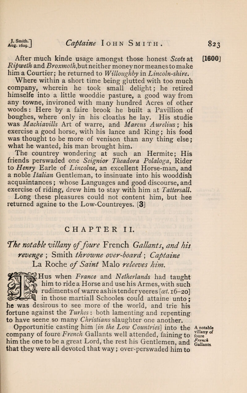 After much kinde usage amongst those honest Scots at [1600] Ripweth and Broxmoth,but neither money nor meanes to make him a Courtier; he returned to Willoughby in Lincolnshire. Where within a short time being glutted with too much company, wherein he took small delight; he retired himselfe into a little wooddie pasture, a good way from any towne, invironed with many hundred Acres of other woods: Here by a faire brook he built a Pavillion of boughes, where only in his cloatlis he lay. His studie was Machiavills Art of warre, and Marcus Aurelius; his exercise a good horse, with his lance and Ring; his food was thought to be more of venison than any thing else; what he wanted, his man brought him. The countrey wondering at such an Hermite; His friends perswaded one Seignior Theadora Polaloga, Rider to Henry Earle of Lincolne, an excellent Horse-man, and a noble Italian Gentleman, to insinuate into his wooddish acquaintances; whose Languages and good discourse, and exercise of riding, drew him to stay with him at Tattersall. Long these pleasures could not content him, but hee returned againe to the Low-Countreyes. [3] CHAPTER II. The notable villany of foure French Gallants, and his revenge ; Smith throwne over-board; Captaine La Roche of Saint Malo releeves him. Hus when France and Netherlands had taught him to ride a Horse and use his Armes, with such rudiments of warre as his tender yeeres [cet. 16-20] in those martiall Schooles could attaine unto; he was desirous to see more of the world, and trie his fortune against the Turkes: both lamenting and repenting to have seene so many Christians slaughter one another. Opportunitie casting him [in the Low Countries] into the a notable company of fourt French Gallants well attended, fainingto foureyof him the one to be a great Lord, the rest his Gentlemen, and gSSus that they were all devoted that way; over-perswaded him to