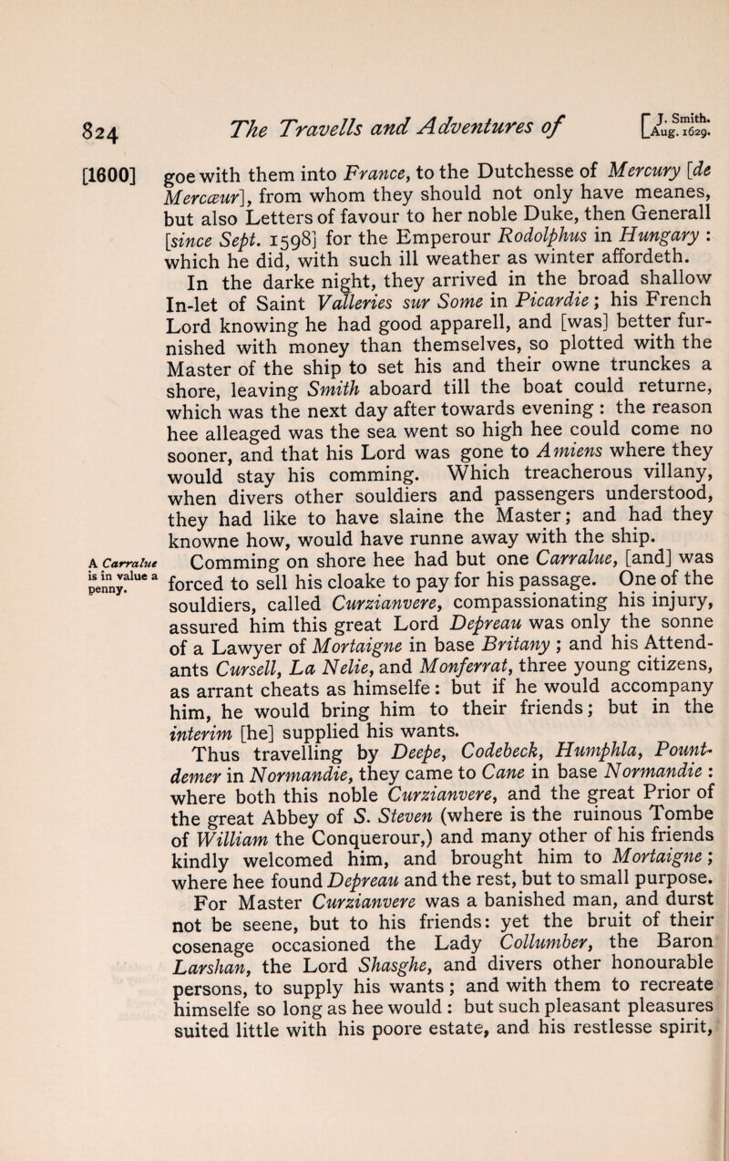 [1600] A Carralue is in value a penny. The Travells arid H-dvcntuycs of [~Aug. 1629. goe with them into France, to the Dutchesse of Mercury [de Mercceur], from whom they should not only have meanes, but also Letters of favour to her noble Duke, then Generali [since Sept. 1598] for the Emperour Rodolphus in Hungary : which he did, with such ill weather as winter affordeth. In the darke night, they arrived in the broad shallow In-let of Saint Vatleries sur Some in Picardie; his French Lord knowing he had good apparell, and [was] better fur¬ nished with money than themselves, so plotted with the Master of the ship to set his and their owne trunckes a shore, leaving Smith aboard till the boat ^ could returne, which was the next day after towards evening : the reason hee alleaged was the sea went so high hee could come no sooner, and that his Lord was gone to Amiens where they would stay his comming. Which treacherous villany, when divers other souldiers and passengers understood, they had like to have slaine the Master; and had they knowne how, would have runne away with the ship. Comming on shore hee had but one Carralue, [and] was forced to sell his cloake to pay for his passage. One of the souldiers, called Curzianvere, compassionating his injury, assured him this great Lord Depreau was only the sonne of a Lawyer of Mortaigne in base Britany ; and his Attend¬ ants Cursell, La Nelie, and Monferrat, three young citizens, as arrant cheats as himselfe: but if he would accompany him, he would bring him to their friends; but in the interim [he] supplied his wants. Thus travelling by Deepe, Codebeck, Humphla, Fount- demer in Normandie, they came to Cane in base Normandie : where both this noble Curzianvere, and the great Prior of the great Abbey of 5. Steven (where is the ruinous Tombe of William the Conquerour,) and many other of his friends kindly welcomed him, and brought him to Mortaigne; where hee found Depreau and the rest, but to small purpose. For Master Curzianvere was a banished man, and durst not be seene, but to his friends: yet the bruit of their cosenage occasioned the Lady Collumber, the Baron Larshan, the Lord Shasghe, and divers other honourable persons, to supply his wants; and with them to recreate himselfe so long as hee would : but such pleasant pleasures suited little with his poore estate, and his restlesse spirit,