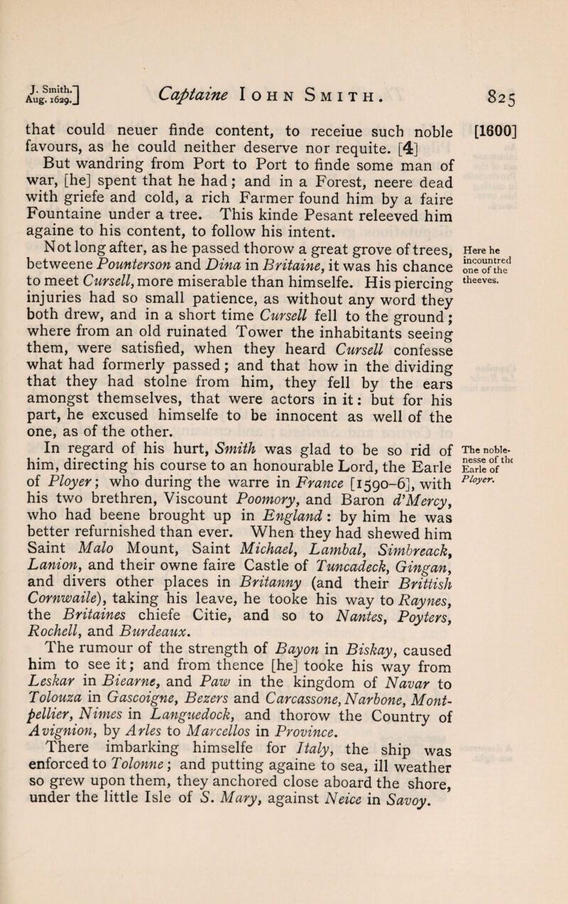 that could neuer finde content, to receiue such noble favours, as he could neither deserve nor requite. [4] But wandring from Port to Port to finde some man of war, [he] spent that he had; and in a Forest, neere dead with griefe and cold, a rich Farmer found him by a faire Fountaine under a tree. This kinde Pesant releeved him againe to his content, to follow his intent. Not long after, as he passed thorow a great grove of trees, betweene Pounterson and Dina in Britaine, it was his chance to meet Outsell, more miserable than himselfe. His piercing injuries had so small patience, as without any word they both drew, and in a short time Cursell fell to the ground; where from an old ruinated Tower the inhabitants seeing them, were satisfied, when they heard Cursell confesse what had formerly passed; and that how in the dividing that they had stolne from him, they fell by the ears amongst themselves, that were actors in it: but for his part, he excused himselfe to be innocent as well of the one, as of the other. In regard of his hurt, Smith was glad to be so rid of him, directing his course to an honourable Lord, the Earle of Ployer; who during the warre in France [1590-6], with his two brethren, Viscount Poomory, and Baron d’Mercy, who had beene brought up in England : by him he was better refurnished than ever. When they had shewed him Saint Malo Mount, Saint Michael, Lambal, Simbreack, Lanion, and their owne faire Castle of Tuncadeck, Gingan, and divers other places in Britanny (and their Brittish Cornwaile), taking his leave, he tooke his way to Raynes, the Britaines chiefe Citie, and so to Nantes, Poyters, Rochell, and Burdeaux. The rumour of the strength of Bayon in Biskay, caused him to see it; and from thence [he] tooke his way from Leskar in Biearne, and Paw in the kingdom of Navar to Tolouza in Gascoigne, Bezers and Carcassone, Narbone, Mont¬ pellier, Nimes in Languedock, and thorow the Country of Avignion, by Arles to Marcellos in Province. There imbarking himselfe for Italy, the ship was enforced to Tolonne; and putting againe to sea, ill weather so grew upon them, they anchored close aboard the shore, under the little Isle of S. Mary, against Neice in Savoy. [1600] Here he incountred one of the theeves. The noble- nesse of the Earle of Ployer.