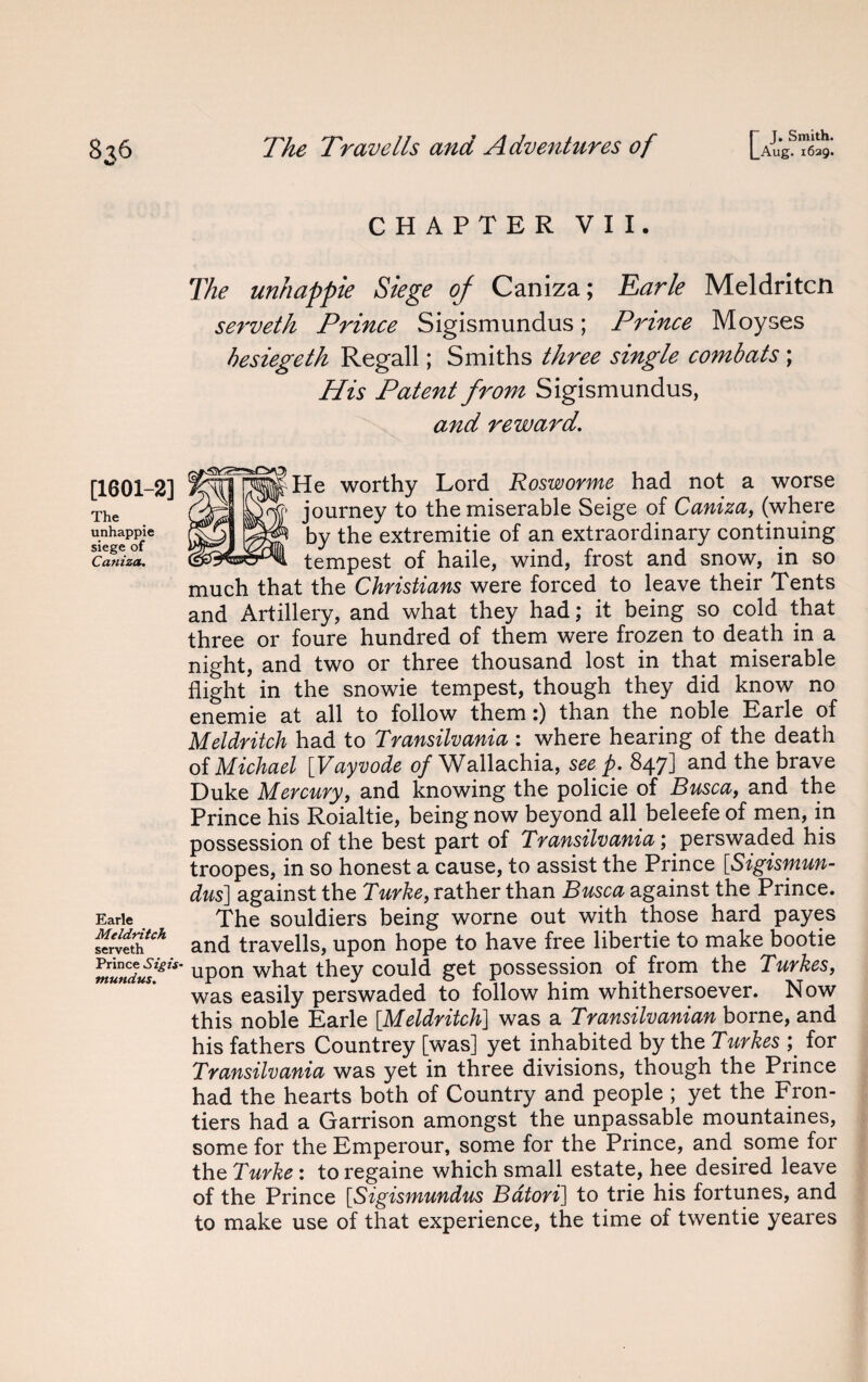 I- J. Smith. [1601-2] The unhappie siege of Caniza. Earle Meldritch serveth Prince Sigis¬ mundus. CHAPTER VII. The unhappie Siege of Caniza; Earle Meldritcii serveth Prince Sigismundus; Prince Moyses besiegeth Regall; Smiths three single combats; His Patent from Sigismundus, and reward. He worthy Lord Rosworme had not a worse journey to the miserable Seige of Caniza, (where by the extremitie of an extraordinary continuing tempest of haile, wind, frost and snow, in so much that the Christians were forced to leave their Tents and Artillery, and what they had; it being so cold that three or foure hundred of them were frozen to death in a night, and two or three thousand lost in that miserable flight in the snowie tempest, though they did know no enemie at all to follow them:) than the noble Earle of Meldritch had to Transilvania : where hearing of the death of Michael [Vayvode of Wallachia, seep. 847] and the brave Duke Mercury, and knowing the policie of Busca, and the Prince his Roialtie, being now beyond all beleefe of men, in possession of the best part of Transilvania; perswaded his troopes, in so honest a cause, to assist the Prince [Sigismun¬ dus] against the Turke, rather than Busca against the Prince. The souldiers being worne out with those hard payes and travells, upon hope to have free libertie to make bootie upon what they could get possession of from the Turkes, was easily perswaded to follow him whithersoever. Now this noble Earle [.Meldritch] was a Transilvanian borne, and his fathers Countrey [was] yet inhabited by the Turkes ; for Transilvania was yet in three divisions, though the Prince had the hearts both of Country and people ; yet the Fron¬ tiers had a Garrison amongst the unpassable mountaines, some for the Emperour, some for the Prince, and some for the Turke : to regaine which small estate, hee desired leave of the Prince [Sigismundus Bdtori] to trie his fortunes, and to make use of that experience, the time of twentie yeares