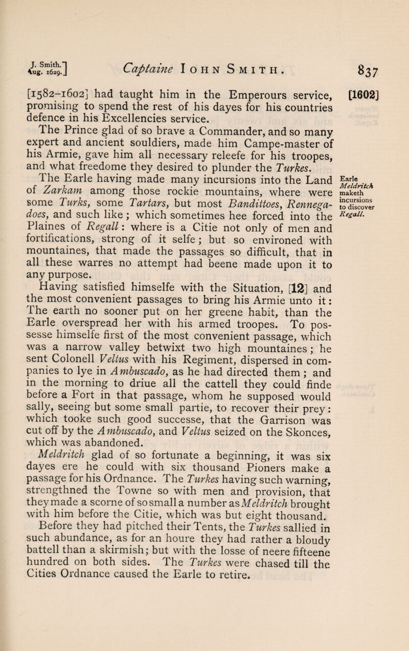 [3:582-1602] had taught him in the Emperours service, promising to spend the rest of his dayes for his countries defence in his Excellencies service. The Prince glad of so brave a Commander, and so many expert and ancient souldiers, made him Campe-master of his Armie, gave him all necessary releefe for his troopes, and what freedome they desired to plunder the Turkes. The Earle having made many incursions into the Land of Zarkam among those rockie mountains, where were some Turks, some Tartars, but most Bandittoes, Rennega- does, and such like ; which sometimes hee forced into the Plaines of Regall: where is a Citie not only of men and fortifications, strong of it selfe ; but so environed with mountaines, that made the passages so difficult, that in all these warres no attempt had beene made upon it to any purpose. Having satisfied himselfe with the Situation, [12] and the most convenient passages to bring his Armie unto it: The earth no sooner put on her greene habit, than the Earle overspread her with his armed troopes. To pos- sesse himselfe first of the most convenient passage, which was a narrow valley betwixt two high mountaines ; he sent Colonell Veltus with his Regiment, dispersed in com¬ panies to lye in Ambuscado, as he had directed them ; and in the morning to driue all the cattell they could finde before a Fort in that passage, whom he supposed would sally, seeing but some small partie, to recover their prey: which tooke such good successe, that the Garrison was cut off by the Ambuscado, and Veltus seized on the Skonces, which was abandoned. Meldritch glad of so fortunate a beginning, it was six dayes ere he could with six thousand Pioners make a passage for his Ordnance. The Turkes having such warning, strengthned the Towne so with men and provision, that they made a scorne of so small a number as Meldritch brought with him before the Citie, which was but eight thousand. Before they had pitched their Tents, the Turkes sallied in such abundance, as for an houre they had rather a bloudy battell than a skirmish; but with the'losse of neere fifteene hundred on both sides. The Turkes were chased till the Cities Ordnance caused the Earle to retire. [1602] Earle Meldritch maketh incursions to discover Regall.