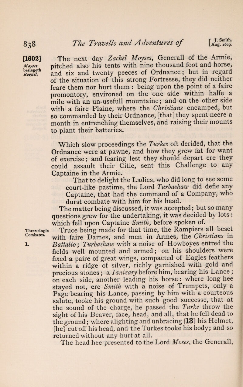 r J. Smith. |_Aug. 1629. The Travells and Adventures of [1602] The next day Zachel Moyses, Generali of the Armie, Moyses pitched also his tents with nine thousand foot and horse, Sa8//.th and six and twenty peeces of Ordnance; but in regard of the situation of this strong Fortresse, they did neither feare them nor hurt them : being upon the point of a faire promontory, environed on the one side within halfe a mile with an un-usefull mountaine; and on the other side with a faire Plaine, where the Christians encamped, but so commanded by their Ordnance, [that] they spent neere a month in entrenching themselves, and raising their mounts to plant their batteries. Which slow proceedings the Turkes oft derided, that the Ordnance were at pawne, and how they grew fat for want of exercise; and fearing lest they should depart ere they could assault their Citie, sent this Challenge to any Captaine in the Armie. That to delight the Ladies, who did long to see some court-like pastime, the Lord Turbashaw did defie any Captaine, that had the command of a Company, who durst combate with him for his head. The matter being discussed, it was accepted; but so many questions grew for the undertaking, it was decided by lots : which fell upon Captaine Smith, before spoken of. Three single Truce being made for that time, the Rampiers all beset Combates. fajre Dames, and men in Armes, the Christians in 1. Battalio; Turbashaw with a noise of Howboyes entred the fields well mounted and armed; on his shoulders were fixed a paire of great wings, compacted of Eagles feathers within a ridge of silver, richly garnished with gold and precious stones; a Ianizary> before him, bearing his Lance ; on each side, another leading his horse: where long hee stayed not, ere Smith with a noise of Trumpets, only a Page bearing his Lance, passing by him with a courteous salute, tooke his ground with such good successe, that at the sound of the charge, he passed the Turke throw the sight of his Beaver, face, head, and all, that he fell dead to the ground; where alighting and unbracing [13] his Helmet, [he] cut off his head, and the Turkes tooke his body; and so returned without any hurt at all. The head hee presented to the Lord Moses, the Generali,