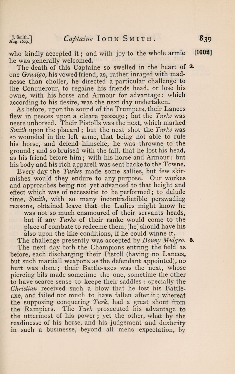 who kindly accepted it; and with joy to the whole armie [1602] he was generally welcomed. The death of this Captaine so swelled in the heart of 2. one Grualgo, his vowed friend, as, rather inraged with mad- nesse than choller, he directed a particular challenge to the Conquerour, to regaine his friends head, or lose his owne, with his horse and Armour for advantage: which according to his desire, was the next day undertaken. As before, upon the sound of the Trumpets, their Lances flew in peeces upon a cleare passage; but the Turke was neere unhorsed. Their Pistolls was the next, which marked Smith upon the placard ; but the next shot the Turke was so wounded in the left arme, that being not able to rule his horse, and defend himselfe, he was throwne to the ground; and so bruised with the fall, that he lost his head, as his friend before him; with his horse and Armour: but his body and his rich apparell was sent backe to the Towne. Every day the Turkes made some sallies, but few skir¬ mishes would they endure to any purpose. Our workes and approaches being not yet advanced to that height and effect which was of necessitie to be performed; to delude time, Smith, with so many incontradictible perswading reasons, obtained leave that the Ladies might know he was not so much enamoured of their servants heads, but if any Turke of their ranke would come to the place of combate to redeeme them, [he] should have his also upon the like conditions, if he could winne it. The challenge presently was accepted by Bonny Mulgro. 3. The next day both the Champions entring the field as before, each discharging their Pistoll (having no Lances, but such martiall weapons as the defendant appointed), no hurt was done; their Battle-axes was the next, whose piercing bils made sometime the one, sometime the other to have scarce sense to keepe their saddles : specially the Christian received such a blow that he lost his Battle- axe, and failed not much to have fallen after it; whereat the supposing conquering Turk, had a great shout from the Rampiers. The Turk prosecuted his advantage to the uttermost of his power; yet the other, what by the readinesse of his horse, and his judgement and dexterity in such a businesse, beyond all mens expectation, by