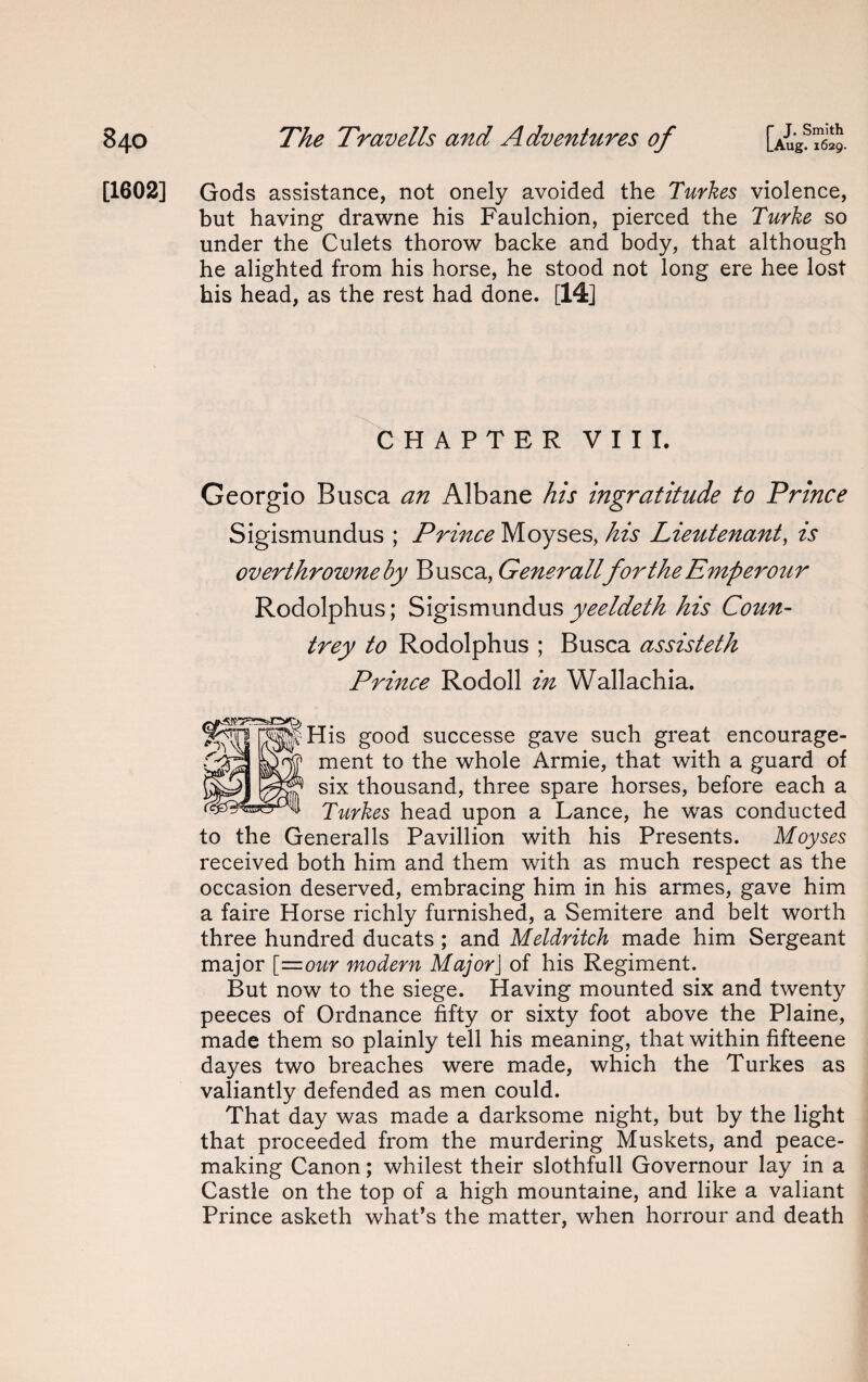 [1602] Gods assistance, not onely avoided the Turkes violence, but having drawne his Faulchion, pierced the Turke so under the Culets thorow backe and body, that although he alighted from his horse, he stood not long ere hee lost his head, as the rest had done. [14] CHAPTER VIII. Georgio Busca an Albane his ingratitude to Prince Sigismundus ; Prince Moyses, his Lieutenant, is overthrowneby Busca, GeneralifortheEmperour Rodolphus; Sigismundus yeeldeth his Coun¬ trey to Rodolphus ; Busca assisteth Prince Rodoll in Wallachia. His good successe gave such great encourage¬ ment to the whole Armie, that with a guard of six thousand, three spare horses, before each a Turkes head upon a Lance, he was conducted to the Generalls Pavillion with his Presents. Moyses received both him and them with as much respect as the occasion deserved, embracing him in his armes, gave him a faire Horse richly furnished, a Semitere and belt worth three hundred ducats ; and Meldritch made him Sergeant major [—our modern MajorJ of his Regiment. But now to the siege. Having mounted six and twenty peeces of Ordnance fifty or sixty foot above the Plaine, made them so plainly tell his meaning, that within fifteene dayes two breaches were made, which the Turkes as valiantly defended as men could. That day was made a darksome night, but by the light that proceeded from the murdering Muskets, and peace¬ making Canon; whilest their slothfull Governour lay in a Castle on the top of a high mountaine, and like a valiant Prince asketh what’s the matter, when horrour and death