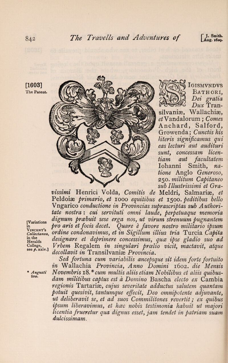 [1603] The Patent. [Variations in Vincent’s Collectanea, in the Heralds College, see p. xxiv.] * A ugntsti 8 vo. Igismvndvs Bathori, Dei gratia Dux Tran- silvanise, Wallachise, ^Vandalorum; Comes Anchard, Salford, Growenda; Cunctis his Uteris significamus qui eas lecturi aut audituri sunt, concessam licen- tiam aut facultatem Iohanni Smith, na- tione Anglo Generoso, 250. militum Capitaneo sub Illustrissimi et Gra- vissimi Henrici Volda, Comitis de Meldri, Salmarise, et Peldoiae primario, et 1000 equitibus et 1500. peditibus hello Vngarico conductione in Provincias suprascriptas sub A uthori- tate nostra: cui servituti omni laude, perpetuaque memoria dignum prcebuit sese erga nos, ut virum strenuum pugnantem pro aris et focis decet. Quare e favore nostro militario ipsum or dine condonavimus, et in Sigillum illius tria Turcia Capita designare et deprimere concessimus, quce ipse gladio suo ad Vrbem Regalem in singulari prcelio vicit, mactavit, atque decollavit in Transilvanise Provincia. Sed fortuna cum variabilis ancepsque sit idem forte fortuito in Wallachia Provincia, Anno Domini 1602. die Mensis Novembris 18.* cum multis aliis etiam Nobilibus et aliis quibus- dam militibus captus est a Domino Bascha electo ex Cambia regionis Tartarias, cujus severitate adductus salutem quantum potuit quesivit, tantumque effecit, Deo omnipotente adjuvante, ut deliberavit se, et ad suos Commilitones revertit; ex quibus ipsum liberavimus, et hcec nobis testimonia habuit ut majori licentia frueretur qua dignus esset, jam tendet in patriam suam dulcissimam.