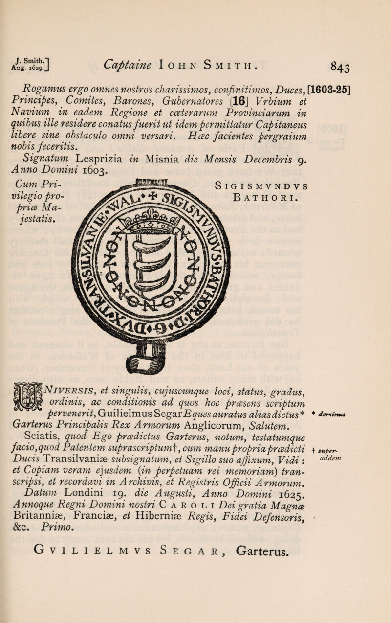 Rogamus ergo omnes nostros charissimos, confinitimos, Duces, [1603-25] Principes, Comites, Barones, Gubernatores [16j Vrbium et Navium in eadem Regione et cceterarum Provinciarum in quibus ille residere conatus fueritut idem permittatur Capitaneus libere sine obstaculo omni versari. Hcec facientes pergraium nobis feceritis. Signatum Lesprizia in Misnia die Mensis Decembris 9. Anno Domini 1603. Cum Pri- vilegio pro¬ price Ma- jestatis. Niversis, et singidis, cujuscunque loci, status, gradus, ordinis, ac conditionis ad quos hoc prcesens scriptum pervenerit,Q\ii\ie[rc\X!LS SegarEques auratus aliasdictus * * domimu Garterus Principalis Rex Armorum Anglicorum, Salutem. Sciatis, quod Ego prcedictus Garterus, notum, testatumque facio,quod Patentem suprascriptum\, cum manupropriaprcedicti + super- Ducis Transilvaniae subsignatum, et Sigillo suo affixum, Vidi : addem et Copiam veram e]usdem {in perpetuam rei memoriam) tran- scripsi, et recordavi in Archivis, et Registris Officii Armorum. Datum Londini 19. die Augusti, Anno Domini 1625. Annoque Regni Domini nostri Caroli Dei gratia Magna Britanniae, Franciae, et Hiberniae Regis, Fidei Defensoris, * &c. Primo. G vilielmvs Segar, Garterus.