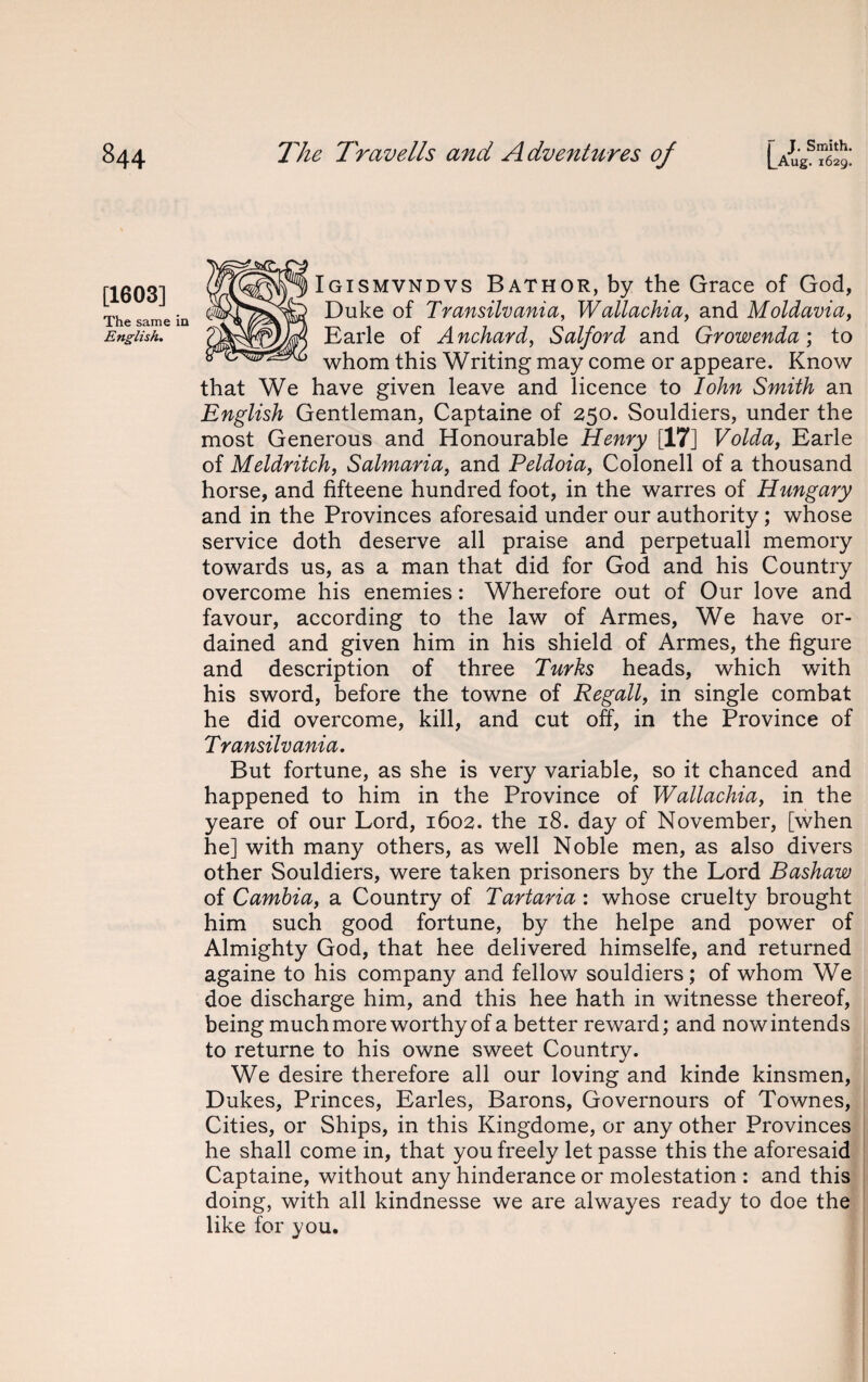 [1603] The same i English. Igismvndvs Bathor, by the Grace of God, Duke of Transilvania, Wallachia, and Moldavia, Earle of Anchard, Salford and Growenda; to whom this Writing may come or appeare. Know that We have given leave and licence to Iohn Smith an English Gentleman, Captaine of 250. Souldiers, under the most Generous and Honourable Henry [17] Volda, Earle of Meldritch, Salmaria, and Peldoia, Colonell of a thousand horse, and fifteene hundred foot, in the warres of Hungary and in the Provinces aforesaid under our authority; whose service doth deserve all praise and perpetual! memory towards us, as a man that did for God and his Country overcome his enemies: Wherefore out of Our love and favour, according to the law of Armes, We have or¬ dained and given him in his shield of Armes, the figure and description of three Turks heads, which with his sword, before the towne of Regall, in single combat he did overcome, kill, and cut off, in the Province of Transilvania. But fortune, as she is very variable, so it chanced and happened to him in the Province of Wallachia, in the yeare of our Lord, 1602. the 18. day of November, [when he] with many others, as well Noble men, as also divers other Souldiers, were taken prisoners by the Lord Bashaw of Carnbia, a Country of Tartaria : whose cruelty brought him such good fortune, by the helpe and power of Almighty God, that hee delivered himselfe, and returned againe to his company and fellow souldiers; of whom We doe discharge him, and this hee hath in witnesse thereof, being much more worthy of a better reward; and now intends to returne to his owne sweet Country. We desire therefore all our loving and kinde kinsmen, Dukes, Princes, Earles, Barons, Governours of Townes, Cities, or Ships, in this Kingdome, or any other Provinces he shall come in, that you freely let passe this the aforesaid Captaine, without any hinderance or molestation : and this doing, with all kindnesse we are alwayes ready to doe the like for you.