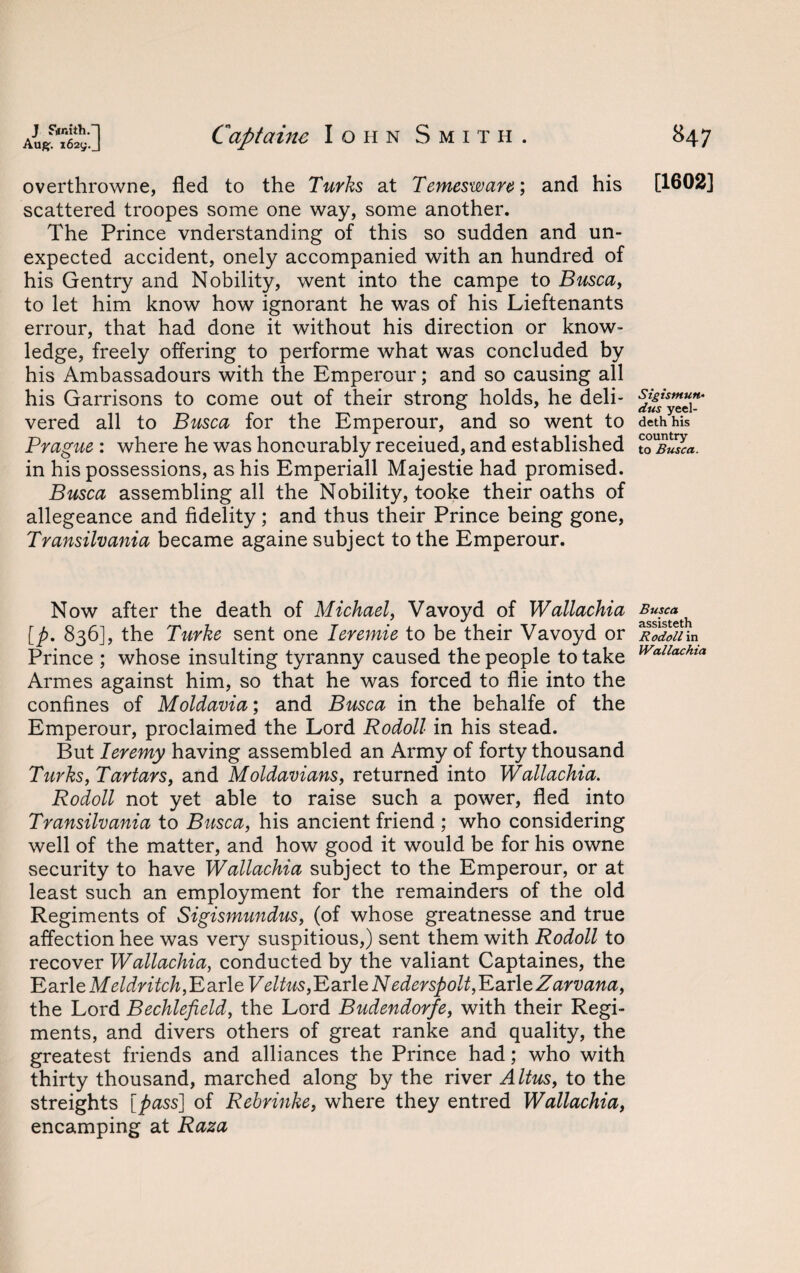 overthrowne, fled to the Turks at Temesware; and his scattered troopes some one way, some another. The Prince vnderstanding of this so sudden and un¬ expected accident, onely accompanied with an hundred of his Gentry and Nobility, went into the campe to Busca, to let him know how ignorant he was of his Lieftenants errour, that had done it without his direction or know¬ ledge, freely offering to performe what was concluded by his Ambassadours with the Emperour; and so causing all his Garrisons to come out of their strong holds, he deli¬ vered all to Busca for the Emperour, and so went to Prague : where he was honourably receiued, and established in his possessions, as his Emperiall Majestie had promised. Busca assembling all the Nobility, tooke their oaths of allegeance and fidelity; and thus their Prince being gone, Transilvania became againe subject to the Emperour. Now after the death of Michael, Vavoyd of Wallachia [p. 836], the Turke sent one Ieremie to be their Vavoyd or Prince ; whose insulting tyranny caused the people to take Armes against him, so that he was forced to flie into the confines of Moldavia; and Busca in the behalfe of the Emperour, proclaimed the Lord Rodoll in his stead. But Ieremy having assembled an Army of forty thousand Turks, Tartars, and Moldavians, returned into Wallachia. Rodoll not yet able to raise such a power, fled into Transilvania to Busca, his ancient friend ; who considering well of the matter, and how good it would be for his owne security to have Wallachia subject to the Emperour, or at least such an employment for the remainders of the old Regiments of Sigismundus, (of whose greatnesse and true affection hee was very suspitious,) sent them with Rodoll to recover Wallachia, conducted by the valiant Captaines, the Earle Meldritch, Earle Veltus, Earle Nederspolt^axltZarvana, the Lord Bechlefield, the Lord Budendorfe, with their Regi¬ ments, and divers others of great ranke and quality, the greatest friends and alliances the Prince had; who with thirty thousand, marched along by the river Altus, to the streights [pass] of Rebrinke, where they entred Wallachia, encamping at Raza [1602] Sigismun• dus yeel- deth his country to Busca. Busca assisteth Rodoll in Wallachia