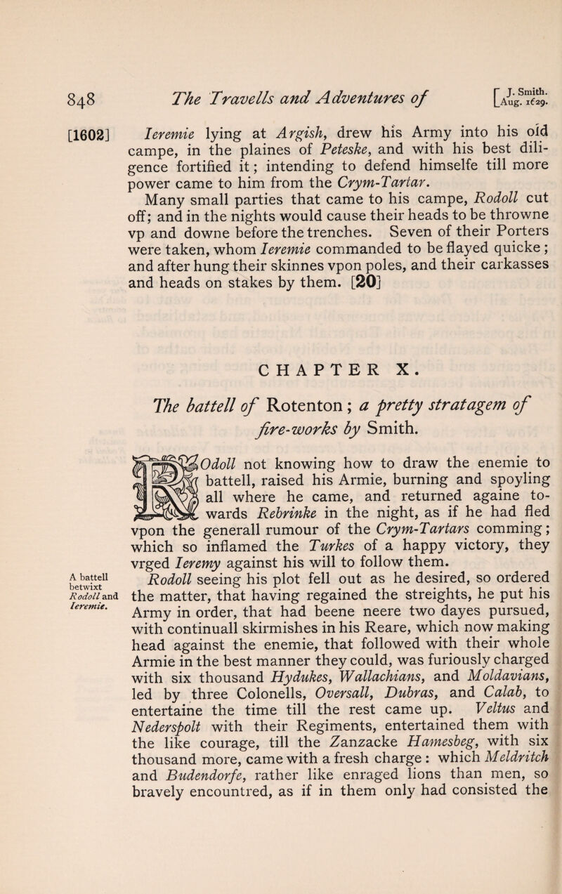 [1602] A battell betwixt Rodoll and leremie. leremie lying at Argish, drew his Army into his old campe, in the plaines of Peteske, and with his best dili¬ gence fortified it; intending to defend himselfe till more power came to him from the Crym-Tartar. Many small parties that came to his campe, Rodoll cut off; and in the nights would cause their heads to be throwne vp and downe before the trenches. Seven of their Porters were taken, whom leremie commanded to be flayed quicke ; and after hung their skinnes vpon poles, and their carkasses and heads on stakes by them. [20] CHAPTER X. The battell of Rotenton; a pretty stratagem of fire-works by Smith. Odoll not knowing how to draw the enemie to battell, raised his Armie, burning and spoyling all where he came, and returned againe to- r __wards Rebrinke in the night, as if he had fled vpon the generall rumour of the Crym-Tartars comming; which so inflamed the Turkes of a happy victory, they vrged Ieremy against his will to follow them. Rodoll seeing his plot fell out as he desired, so ordered the matter, that having regained the streights, he put his Army in order, that had beene neere two dayes pursued, with continuall skirmishes in his Reare, which now making head against the enemie, that followed with their whole Armie in the best manner they could, was furiously charged with six thousand Hydukes, W allachians, and Moldavians, led by three Colonells, Over sail, Ruhr as, and Calab, to entertaine the time till the rest came up. Veltus and Nederspolt with their Regiments, entertained them with the like courage, till the Zanzacke Hamesbeg, with six thousand more, came with a fresh charge : which Meldritch and Budendorfe, rather like enraged lions than men, so bravely encountred, as if in them only had consisted the