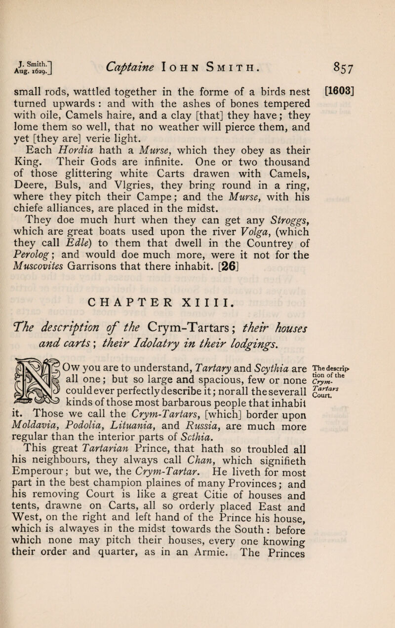 small rods, wattled together in the forme of a birds nest [1603] turned upwards : and with the ashes of bones tempered with oile, Camels haire, and a clay [that] they have; they lome them so well, that no weather will pierce them, and yet [they are] verie light. Each Hordia hath a Murse, which they obey as their King. Their Gods are infinite. One or two thousand of those glittering white Carts drawen with Camels, Deere, Buis, and Vlgries, they bring round in a ring, where they pitch their Campe; and the Murse, with his chiefe alliances, are placed in the midst. They doe much hurt when they can get any Stroggs, which are great boats used upon the river Volga, (which they call Edle) to them that dwell in the Countrey of Perolog; and would doe much more, were it not for the Muscovites Garrisons that there inhabit. [26] CHAPTER XIIII. The description of the Crym-Tartars; their houses and carts; their Idolatry in their lodgings. Ow you are to understand, Tartary and Scythia are The descrip all one; but so large and spacious, few or none c°^-fthe could ever perfectly describe it; nor all theseverall cSST* kinds of those most barbarous people that inhabit it. Those we call the Crym-Tartars, [which] border upon Moldavia, Podolia, Lituania, and Russia, are much more regular than the interior parts of Scthia. This great Tartarian Prince, that hath so troubled all his neighbours, they always call Chan, which signifieth Emperour; but we, the Crym-Tartar. He liveth for most part in the best champion plaines of many Provinces; and his removing Court is like a great Citie of houses and tents, drawne on Carts, all so orderly placed East and West, on the right and left hand of the Prince his house, which is alwayes in the midst towards the South : before which none may pitch their houses, every one knowing their order and quarter, as in an Armie. The Princes