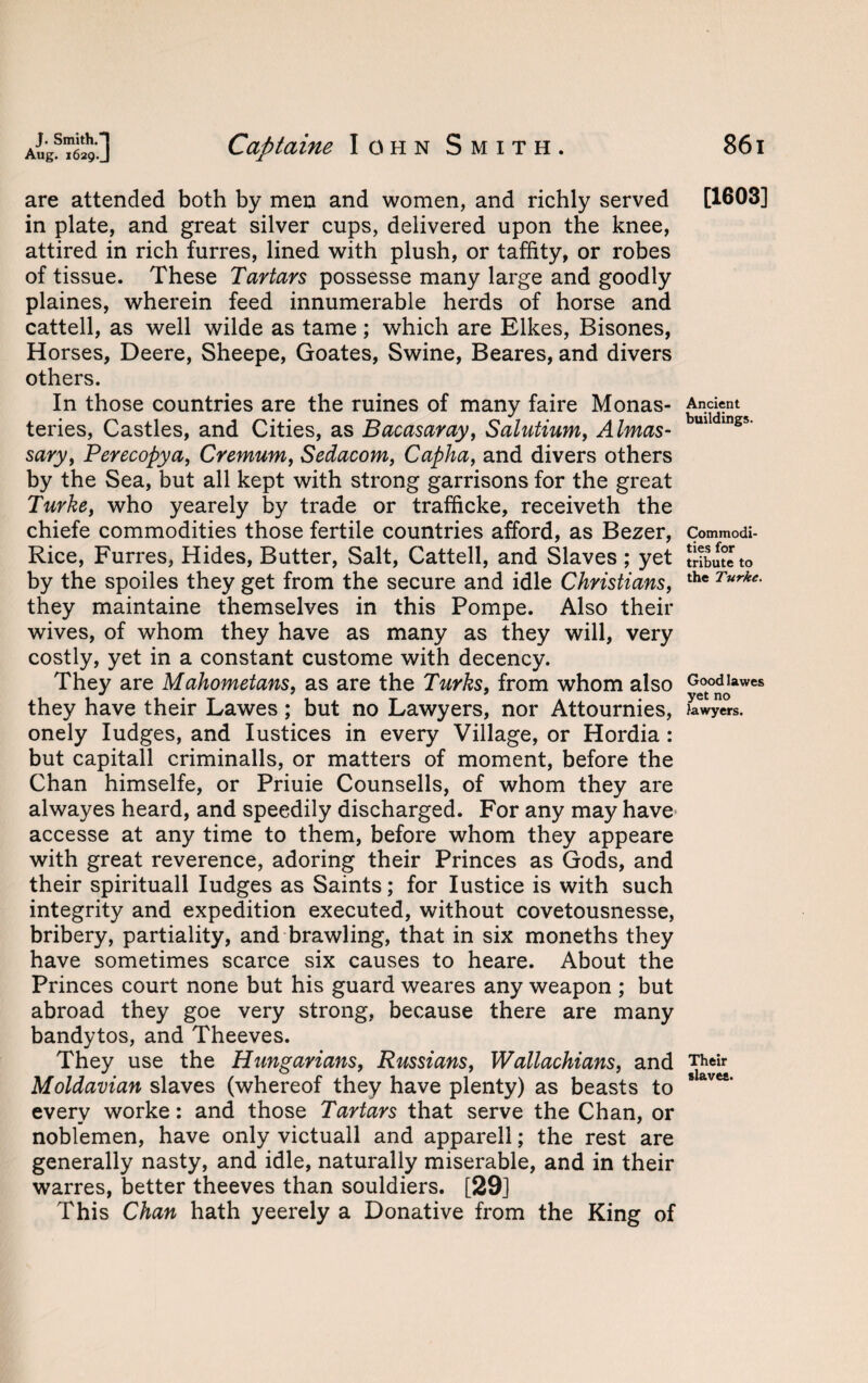 are attended both by men and women, and richly served in plate, and great silver cups, delivered upon the knee, attired in rich furres, lined with plush, or taffity, or robes of tissue. These Tartars possesse many large and goodly plaines, wherein feed innumerable herds of horse and cattell, as well wilde as tame; which are Elkes, Bisones, Horses, Deere, Sheepe, Goates, Swine, Beares, and divers others. In those countries are the ruines of many faire Monas¬ teries, Castles, and Cities, as Bacasaray, Salutium, Almas- sary, Perecopya, Cremum, Sedacom, Capha, and divers others by the Sea, but all kept with strong garrisons for the great Turkey who yearely by trade or trafficke, receiveth the chiefe commodities those fertile countries afford, as Bezer, Rice, Furres, Hides, Butter, Salt, Cattell, and Slaves ; yet by the spoiles they get from the secure and idle Christians, they maintaine themselves in this Pompe. Also their wives, of whom they have as many as they will, very costly, yet in a constant custome with decency. They are Mahometans, as are the Turks, from whom also they have their Lawes; but no Lawyers, nor Attournies, onely Iudges, and Iustices in every Village, or Hordia : but capitall criminalls, or matters of moment, before the Chan himselfe, or Priuie Counsells, of whom they are alwayes heard, and speedily discharged. For any may have accesse at any time to them, before whom they appeare with great reverence, adoring their Princes as Gods, and their spirituall Iudges as Saints; for Iustice is with such integrity and expedition executed, without covetousnesse, bribery, partiality, and brawling, that in six moneths they have sometimes scarce six causes to heare. About the Princes court none but his guard weares any weapon ; but abroad they goe very strong, because there are many bandytos, and Theeves. They use the Hungarians, Russians, Wallachians, and Moldavian slaves (whereof they have plenty) as beasts to every worke: and those Tartars that serve the Chan, or noblemen, have only victuall and apparell; the rest are generally nasty, and idle, naturally miserable, and in their warres, better theeves than souldiers. [29] This Chan hath yeerely a Donative from the King of [1603] Ancient buildings. Commodi¬ ties for tribute to the Turkc Good lawes yet no lawyers. Their slaves.