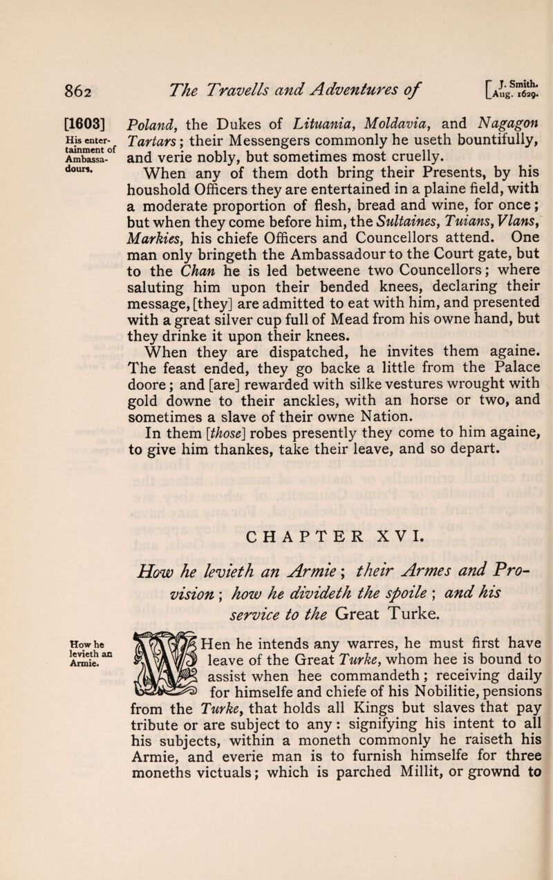 [1603] His enter¬ tainment of Ambassa- dours. How he levieth an Annie. Poland, the Dukes of Lithuania, Moldavia, and Nagagon Tartars; their Messengers commonly he useth bountifully, and verie nobly, but sometimes most cruelly. When any of them doth bring their Presents, by his houshold Officers they are entertained in a plaine field, with a moderate proportion of flesh, bread and wine, for once; but when they come before him, the Sultaines, Tuians, Vlans, Markies, his chiefe Officers and Councellors attend. One man only bringeth the Ambassadour to the Court gate, but to the Chan he is led betweene two Councellors; where saluting him upon their bended knees, declaring their message, [they] are admitted to eat with him, and presented with a great silver cup full of Mead from his owne hand, but they drinke it upon their knees. When they are dispatched, he invites them againe. The feast ended, they go backe a little from the Palace doore; and [are] rewarded with silke vestures wrought with gold downe to their anckles, with an horse or two, and sometimes a slave of their owne Nation. In them [those] robes presently they come to him againe, to give him thankes, take their leave, and so depart. CHAPTER XVI. How he levieth an Armie; their Armes and Pro¬ vision ; how he divideth the spoile ; and his service to the Great Turke. Hen he intends any warres, he must first have leave of the Great Turke, whom hee is bound to assist when hee commandeth; receiving daily for himselfe and chiefe of his Nobilitie, pensions from the Turke, that holds all Kings but slaves that pay tribute or are subject to any: signifying his intent to all his subjects, within a moneth commonly he raiseth his Armie, and everie man is to furnish himselfe for three moneths victuals; which is parched Millit, or grownd to