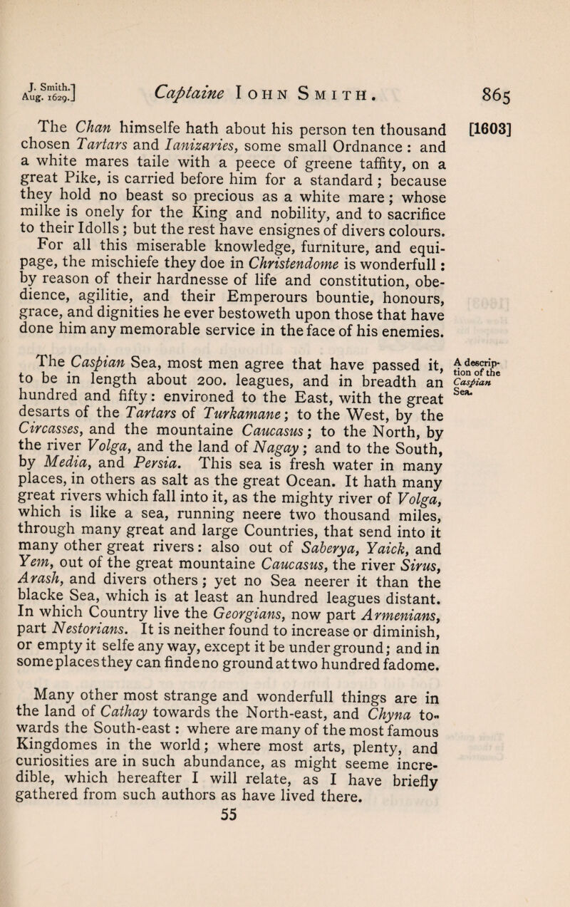 J. Smith.-) Aug. 1629. J Captaine Iohn Smith. 865 The Chan himselfe hath about his person ten thousand [1603] chosen Tartars and Ianizaries, some small Ordnance : and a white mares taile with a peece of greene taffity, on a great Pike, is carried before him for a standard ; because they hold no beast so precious as a white mare; whose milke is onely for the King and nobility, and to sacrifice to their Idolls ; but the rest have ensignes of divers colours. For all this miserable knowledge, furniture, and equi- page, the mischiefe they doe in Christendome is wonderfull: by reason of their hardnesse of life and constitution, obe¬ dience, agilitie, and their Emperours bountie, honours, grace, and dignities he ever bestoweth upon those that have done him any memorable service in the face of his enemies. The Caspian Sea, most men agree that have passed it, ^n^rthe to be in length about 200. leagues, and in breadth an Caspian hundred and fifty: environed to the East, with the great Sea* desarts of the Tartars of Turkamane; to the West, by the Circasses, and the mountaine Caucasus; to the North, by the river Volga, and the land of Nagay; and to the South, by Media, and Persia. This sea is fresh water in many places, in others as salt as the great Ocean. It hath many great rivers which fall into it, as the mighty river of Volga, which is like a sea, running neere two thousand miles, through many great and large Countries, that send into it many other great rivers: also out of Saberya, Yaick, and Yem, out of the great mountaine Caucasus, the river Sirus, Arash, and divers others; yet no Sea neerer it than the blacke Sea, which is at least an hundred leagues distant. In which Country live the Georgians, now part Armenians, part Nestorians. It is neither found to increase or diminish, or empty it selfe any way, except it be under ground; and in some places they can findeno ground at two hundred fadome. Many other most strange and wonderfull things are in the land of Cathay towards the North-east, and Chyna to« wards the South-east: where are many of the most famous Kingdomes in the world; where most arts, plenty, and curiosities are in such abundance, as might seeme incre¬ dible, which hereafter I will relate, as I have briefly gathered from such authors as have lived there. 55