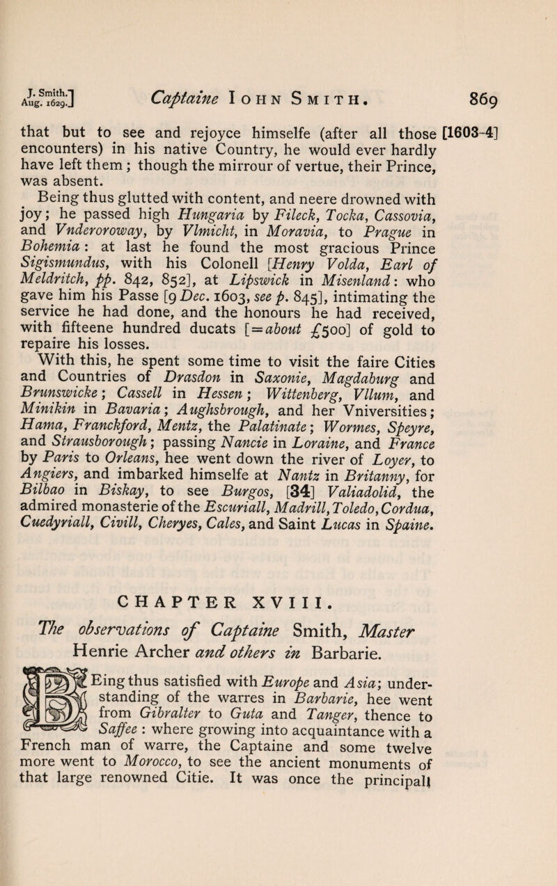 that but to see and rejoyce himselfe (after all those [1603-4] encounters) in his native Country, he would ever hardly have left them; though the mirrour of vertue, their Prince, was absent. Being thus glutted with content, and neere drowned with joy; he passed high Hung aria, by Fileck, Tocka, Cassovia, and Vnderoroway, by Vlmicht, in Moravia, to Prague in Bohemia: at last he found the most gracious Prince Sigismundus, with his Colonell [Henry Volda, Earl of Meldritch, pp. 842, 852], at Lipswick in Misenland: who gave him his Passe [qDec. 1603, see p. 845], intimating the service he had done, and the honours he had received, with fifteene hundred ducats [ = about £500] of gold to repaire his losses. With this, he spent some time to visit the faire Cities and Countries of Drasdon in Saxonie, Magdahurg and Brunswicke; Cassell in Hessen; Wittenberg, Vllum, and Minikin in Bavaria; Aughsbrough, and her Vniversities; Hama, Franckford, Mentz, the Palatinate; Wormes, Speyre, and Strausborough; passing Nancie in Loraine, and France by Paris to Orleans, hee went down the river of Loyer, to Angiers, and imbarked himselfe at Nantz in Britanny, for Bilbao in Biskay, to see Burgos, [34] Valiadolid, the admired monasterie of the Escuriall, Madrill,Toledo,Cordua, Cuedyriall, Civill, Cheryes, Coles, and Saint Lucas in Spaine. CHAPTER XVIII. The observations of Captaine Smith, Master Henrie Archer and others in Barbarie. Eingthus satisfied with Europe and Asia; under¬ standing of the warres in Barbarie, hee went from Gibvalter to Guta and Tanger, thence to Saffee : where growing into acquaintance with a French man of warre, the Captaine and some twelve more went to Morocco, to see the ancient monuments of that large renowned Citie. It was once the principal!