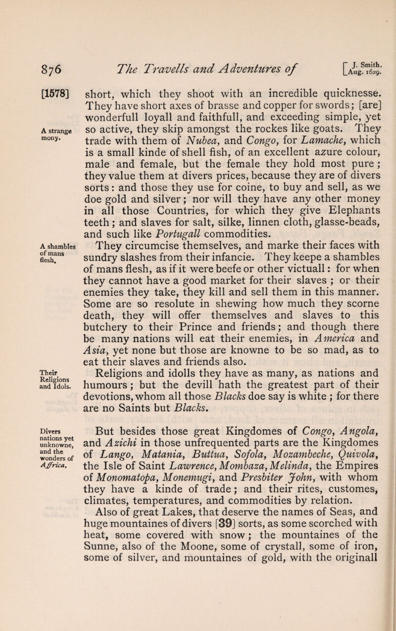 [1578] A strange mony. A shambles of mans flesh. Their Religions and Idols. Divers nations yet unknowne, and the wonders of Affrica. short, which they shoot with an incredible quicknesse. They have short axes of brasse and copper for swords; [are] wonderfull loyall and faithfull, and exceeding simple, yet so active, they skip amongst the rockes like goats. They trade with them of Nubea, and Congo, for Lamache, which is a small kinde of shell fish, of an excellent azure colour, male and female, but the female they hold most pure ; they value them at divers prices, because they are of divers sorts: and those they use for coine, to buy and sell, as we doe gold and silver; nor will they have any other money in all those Countries, for which they give Elephants teeth; and slaves for salt, silke, linnen cloth, glasse-beads, and such like Portugall commodities. They circumcise themselves, and marke their faces with sundry slashes from their infancie. They keepe a shambles of mans flesh, as if it were beefe or other victuall: for when they cannot have a good market for their slaves ; or their enemies they take, they kill and sell them in this manner. Some are so resolute in shewing how much they scorne death, they will offer themselves and slaves to this butchery to their Prince and friends; and though there be many nations will eat their enemies, in America and Asia, yet none but those are knowne to be so mad, as to eat their slaves and friends also. Religions and idolls they have as many, as nations and humours; but the devill hath the greatest part of their devotions, whom all those Blacks doe say is white ; for there are no Saints but Blacks. But besides those great Kingdomes of Congo, Angola, and Azichi in those unfrequented parts are the Kingdomes of Lango, Matania, Buttua, Sofola, Mozambeche, Quivola, the Isle of Saint Lawrence, Mombaza, Melinda, the Empires of Monomatopa, Monemugi, and Presbiter John, with whom they have a kinde of trade; and their rites, customes, climates, temperatures, and commodities by relation. Also of great Lakes, that deserve the names of Seas, and huge mountaines of divers [39] sorts, as some scorched with heat, some covered with snow; the mountaines of the Sunne, also of the Moone, some of crystall, some of iron, some of silver, and mountaines of gold, with the original!