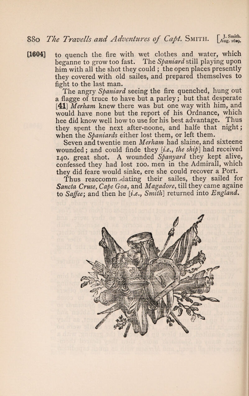 [1604] to quench the fire with wet clothes and water, which beganne to grow too fast. The Spaniard still playing upon him with all the shot they could ; the open places presently they covered with old sailes, and prepared themselves to fight to the last man. The angry Spaniard seeing the fire quenched, hung out a flagge of truce to have but a parley; but that desperate [41] Merham knew there was but one way with him, and would have none but the report of his Ordnance, which hee did know well how to use for his best advantage. Thus they spent the next after-noone, and halfe that night; when the Spaniards either lost them, or left them. Seven and twentie men Merham had slaine, and sixteene wounded; and could finde they \i.e., the ship] had received 140. great shot. A wounded Spanyard they kept alive, confessed they had lost 100. men in the Admirall, which they did feare would sinke, ere she could recover a Port. Thus reaccomm /dating their sailes, they sailed for Sancta Cruse, Cape Goa, and Magadore, till they came againe to Saffee; and then he [i.e., Smith] returned into England.