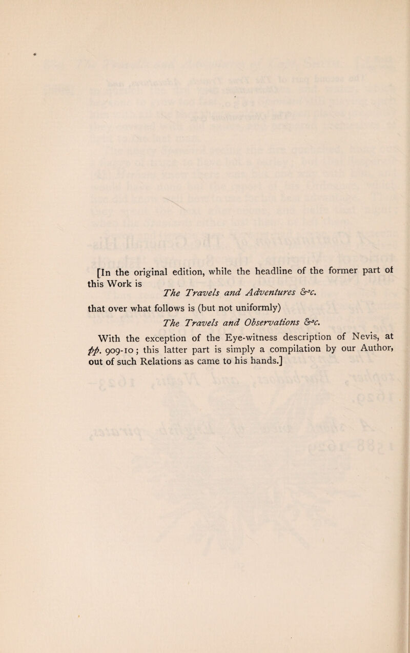 [In the original edition, while the headline of the former part of this Work is The Travels a?id Adventures &*c. that over what follows is (but not uniformly) The Travels and Observations &c. With the exception of the Eye-witness description of Nevis, at fip. 909-10 ; this latter part is simply a compilation by our Author, out of such Relations as came to his hands.]