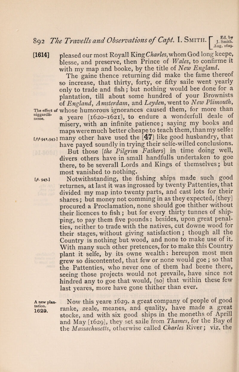 [/• 947-1 I Aug. 1629. [1614] pleased our most Royall King Charles, whom God long keepe, blesse, and preserve, then Prince of Wales, to confirme it with my map and booke, by the title of New England. The gaine thence returning did make the fame thereof so increase, that thirty, forty, or fifty saile went yearly only to trade and fish; but nothing would bee done for a plantation, till about some hundred of your Brownists of England, Amsterdam, and Leyden, went to New Plimouth, The effect of whose humorous ignorances caused them, for more than neSrdh' a yeare [1620-1621], to endure a wonderfull deale of misery, with an infinite patience; saying my books and maps were much better cheapeto teach them, than my selfe: [^.941,943.] many other have used the [47] like good husbandry, that have payed soundly in trying their selfe-wilied conclusions. But those [the Pilgrim Fathers] in time doing well, divers others have in small handfulls undertaken to goe there, to be severall Lords and Kings of themselves; but most vanished to nothing. Notwithstanding, the fishing ships made such good returnes, at last it was ingrossed by twenty Pattenties, that divided my map into twenty parts, and cast lots for their shares ; but money not comming in as they expected, [they] procured a Proclamation, none should goe thither without their licences to fish ; but for every thirty tunnes of ship¬ ping, to pay them five pounds: besides, upon great penal¬ ties, neither to trade with the natives, cut downe wood for their stages, without giving satisfaction ; though all the Country is nothing but wood, and none to make use of it. With many such other pretences, for to make this Country plant it selfe, by its owne wealth: hereupon most men grew so discontented, that few or none would goe ; so that the Pattenties, who never one of them had beene there, seeing those projects would not prevaile, have since not hindred any to goe that would, [so] that within these few last yeares, more have gone thither than ever. Now this yeare 1629. a great company of people of good ranke, zeale, meanes, and quality, have made a great stocke, and with six good ships in the moneths of Aprill and May [1629], they set saile from Thames, for the Bay of the Massachusetts, otherwise called Charles River; viz. the A new plan* tation. 1629.