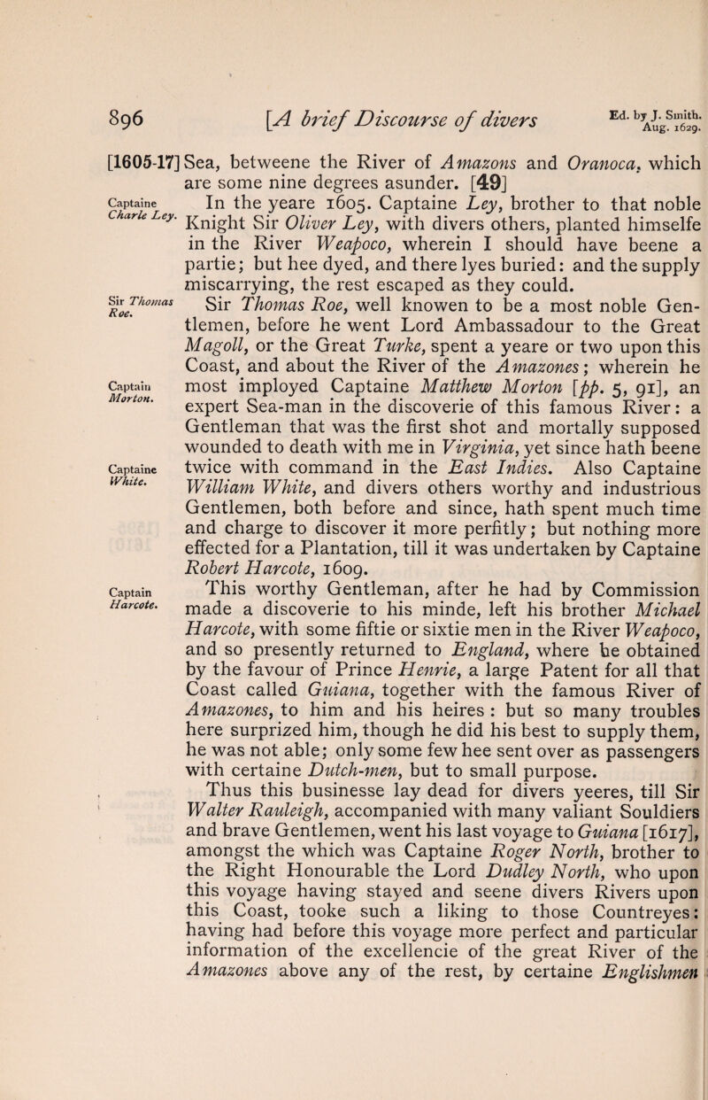 Aug. 1629. Captaine Charle Ley. Sir Thomas Roe. Captain Morton. Captaine White. [1605-17] Sea, betweene the River of A mazons and Oranoca, which are some nine degrees asunder. [49] In the yeare 1605. Captaine Ley, brother to that noble Knight Sir Oliver Ley, with divers others, planted himselfe in the River Weapoco, wherein I should have beene a partie; but hee dyed, and there lyes buried: and the supply miscarrying, the rest escaped as they could. Sir Thomas Roe} well knowen to be a most noble Gen¬ tlemen, before he went Lord Ambassadour to the Great Magoll, or the Great Turke, spent a yeare or two upon this Coast, and about the River of the Amazones; wherein he most imployed Captaine Matthew Morton [pp. 5, 91], an expert Sea-man in the discoverie of this famous River: a Gentleman that was the first shot and mortally supposed wounded to death with me in Virginia, yet since hath beene twice with command in the East Indies. Also Captaine William White, and divers others worthy and industrious Gentlemen, both before and since, hath spent much time and charge to discover it more perfitly; but nothing more effected for a Plantation, till it was undertaken by Captaine Robert Harcote, 1609. This worthy Gentleman, after he had by Commission made a discoverie to his minde, left his brother Michael Harcote, with some fiftie or sixtie men in the River Weapoco, and so presently returned to England, where he obtained by the favour of Prince Henrie, a large Patent for all that Coast called Guiana, together with the famous River of Amazones, to him and his heires : but so many troubles here surprized him, though he did his best to supply them, he was not able; only some few hee sent over as passengers with certaine Dutch-men, but to small purpose. Thus this businesse lay dead for divers yeeres, till Sir Walter Rauleigh, accompanied with many valiant Souldiers and brave Gentlemen, went his last voyage to Guiana [1617], amongst the which was Captaine Roger North, brother to the Right Honourable the Lord Dudley North, who upon this voyage having stayed and seene divers Rivers upon this Coast, tooke such a liking to those Countreyes: having had before this voyage more perfect and particular information of the excellencie of the great River of the Amazones above any of the rest, by certaine Englishmen Captain Harcote.