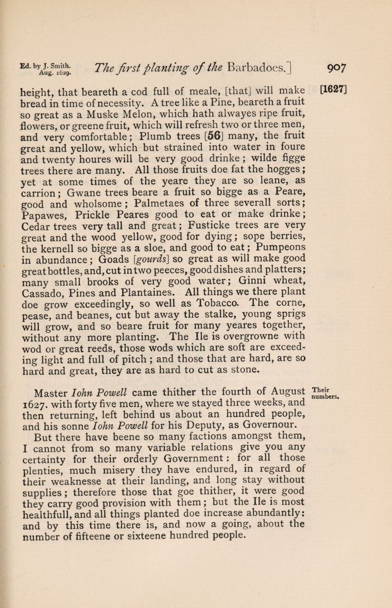 Ed'byAugsT629‘. The first planting of the Barbadoes.] height, that beareth a cod full of meale, [that] will make bread in time of necessity. A tree like a Pine, beareth a fruit so great as a Muske Melon, which hath alwayes ripe fruit, flowers, or greene fruit, which will refresh two or three men, and very comfortable; Plumb trees [56] many, the fruit great and yellow, which but strained into water in foure and twenty houres will be very good drinke ; wilde figge trees there are many. All those fruits doe fat the hogges; yet at some times of the yeare they are so leane, as carrion; Gwane trees beare a fruit so bigge as a Peare, good and wholsome ; Palmetaes of three severall sorts; Papawes, Prickle Peares good to eat or make drinke; Cedar trees very tall and great; Fusticke trees are very great and the wood yellow, good for dying; sope berries, the kernell so bigge as a sloe, and good to eat; Pumpeons in abundance; Goads [gourds] so great as will make good great bottles, and, cut in two peeces, good dishes and platters ; many small brooks of very good water; Ginni wheat, Cassado, Pines and Plantaines. All things we there plant doe grow exceedingly, so well as Tobacco. The corne, pease, and beanes, cut but away the stalke, young sprigs will grow, and so beare fruit for many yeares together, without any more planting. The lie is overgrowne with wod or great reeds, those wods which are soft are exceed¬ ing light and full of pitch ; and those that are hard, are so hard and great, they are as hard to cut as stone. Master Iohn Powell came thither the fourth of August 1627. with forty five men, where we stayed three weeks, and then returning, left behind us about an hundred people, and his sonne Iohn Powell for his Deputy, as Governour. But there have beene so many factions amongst them, I cannot from so many variable relations give you any certainty for their orderly Government: for all those plenties, much misery they have endured, in regard of their weaknesse at their landing, and long stay without supplies; therefore those that goe thither, it were good they carry good provision with them; but the lie is most healthfull, and all things planted doe increase abundantly: and by this time there is, and now a going, about the number of fifteene or sixteene hundred people. 907 [1627] Their numbers.