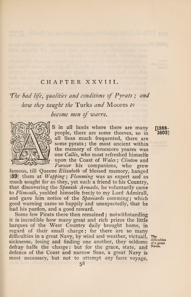 Phe bad life, qualities and conditions of Pyrats ; and how they taught the Turks and Moores to become men of warre. S in all lands where there are many people, there are some theeves, so in all Seas much frequented, there are some pyrats; the most ancient within the memory of threescore yeares was one Callis, who most refreshed himselfe upon the Coast of Wales; Clinton and Pursser his companions, who grew famous, till Queene Elizabeth of blessed memory, hanged [59] them at Wapping; Flemming was as expert and as much sought for as they, yet such a friend to his Country, that discovering the Spanish A rmado, he voluntarily came to Plimouth, yeelded himselfe freely to my Lord Admirall, and gave him notice of the Spaniards comming; which good warning came so happily and unexpectedly, that he had his pardon, and a good reward. Some few Pirats there then remained ; notwithstanding it is incredible how many great and rich prizes the little barques of the West Country daily brought home, in regard of their small charge; for there are so many difficulties in a great Navy, by wind and weather, victuall, sicknesse, losing and finding one another, they seldome defray halfe the charge: but for the grace, state, and defence of the Coast and narrow Seas, a great Navy is most necessary, but not to attempt any farre voyage, 58 [1588- 1603] The difficulties of a great, Navie.