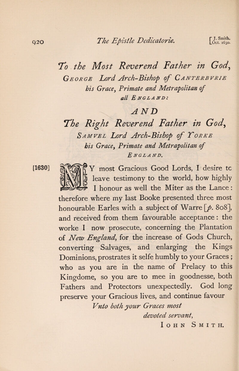 |1630] 70 the Most Reverend Father in God, George Lord Arch-Bishop of Canterbvrie his Grace, Trimate and Metrapolitan of all England: AND The Right Reverend Father in God, Samvel Lord Arch-Bishop of Torre his Grace, Trimate and Metrapolitan of England. Y most Gracious Good Lords, I desire tc leave testimony to the world, how highly I honour as well the Miter as the Lance : therefore where my last Booke presented three most honourable Earles with a subject of Warre[^. 808], and received from them favourable acceptance: the worke I now prosecute, concerning the Plantation of New England, for the increase of Gods Church, converting Salvages, and enlarging the Kings Dominions, prostrates it selfe humbly to your Graces ; who as you are in the name of Prelacy to this Kingdome, so you are to mee in goodnesse, both Fathers and Protectors unexpectedly. God long preserve your Gracious lives, and continue favour Vnto both your Graces most devoted servant, Iohn Smith.