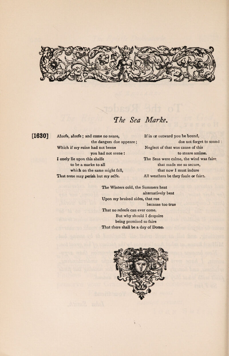 The Sea Marke. If in or outward you be bound, doe not forget to sound ; Neglect of that was cause of this to steare amisse. The Seas were calme, the wind was faire that made me so secure, that now I must indure All weathers be they foule or fairs. The Winters cold, the Summers heat alternatively beat Upon my bruised sides, that rue because too true That no releefe can ever come. But why should I despaire being promised so faire That there shall be a day of Dome. [1630] Aloofe, aloofe ; and come no neare, the dangers doe appeare; Which if my ruine had not beene you had not scene: I onely lie upon this shelfe to be a marke to all which on the same might fall, That none may perish but my selfe.