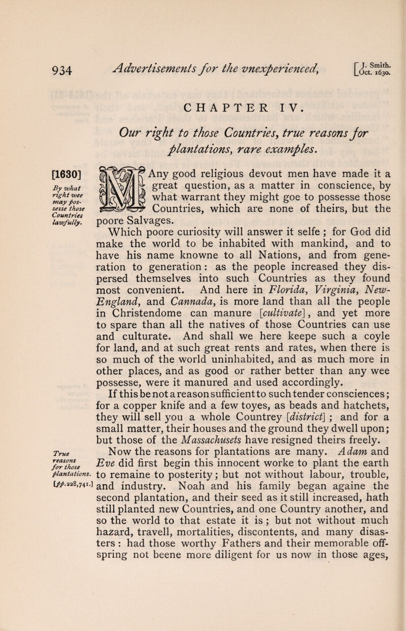 r J. Smith. [1630] By what right wee may pos- sesse those Countries lawfully. True reasons for those plantations. C//.228,74i.] CHAPTER IV. Our right to those Countries, true reasons for plantations, rare examples. Any good religious devout men have made it a great question, as a matter in conscience, by what warrant they might goe to possesse those Countries, which are none of theirs, but the poore Salvages. Which poore curiosity will answer it selfe ; for God did make the world to be inhabited with mankind, and to have his name knowne to all Nations, and from gene¬ ration to generation: as the people increased they dis¬ persed themselves into such Countries as they found most convenient. And here in Florida, Virginia, New- England, and Cannada, is more land than all the people in Christendome can manure [cultivate], and yet more to spare than all the natives of those Countries can use and culturate. And shall we here keepe such a coyle for land, and at such great rents and rates, when there is so much of the world uninhabited, and as much more in other places, and as good or rather better than any wee possesse, were it manured and used accordingly. If this be not a reason sufficient to such tender consciences; for a copper knife and a few toyes, as beads and hatchets, they will sell you a whole Countrey [district] ; and for a small matter, their houses and the ground they dwell upon; but those of the Massachusets have resigned theirs freely. Now the reasons for plantations are many. Adam and Eve did first begin this innocent worke to plant the earth to remaine to posterity; but not without labour, trouble, and industry. Noah and his family began againe the second plantation, and their seed as it still increased, hath still planted new Countries, and one Country another, and so the world to that estate it is ; but not without much hazard, travell, mortalities, discontents, and many disas¬ ters : had those worthy Fathers and their memorable off¬ spring not beene more diligent for us now in those ages,