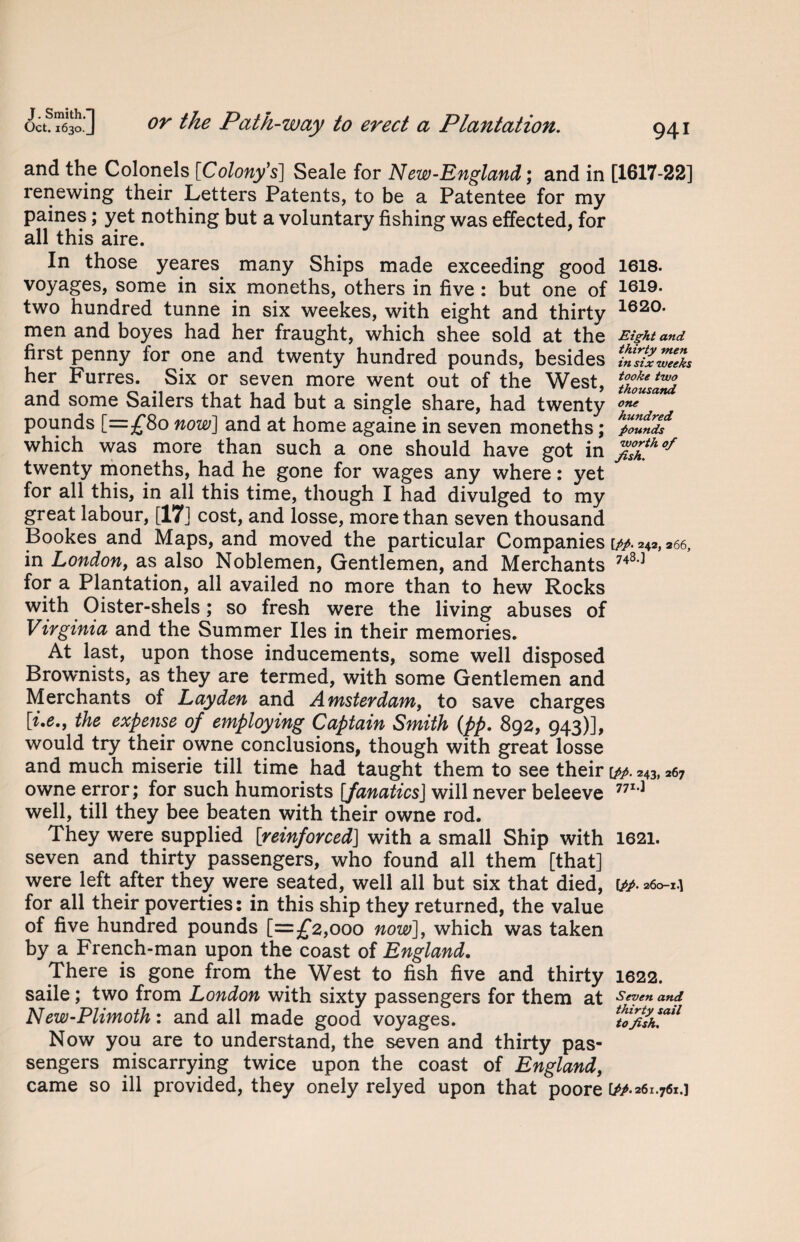 and the Colonels [Colony's] Seale for New-England; and in [1617-22] renewing their Letters Patents, to be a Patentee for my paines; yet nothing but a voluntary fishing was effected, for all this aire. In those yeares many Ships made exceeding good 1618. voyages, some in six moneths, others in five : but one of two hundred tunne in six weekes, with eight and thirty 1620' men and boyes had her fraught, which shee sold at the Eight and first penny for one and twenty hundred pounds, besides TJ2ZI her Furres. Six or seven more went out of the West, and some Sailers that had but a single share, had twenty one pounds [=£80 now] and at home againe in seven moneths; pounds which was more than such a one should have got in %£ho/ twenty moneths, had he gone for wages any where: yet for all this, in all this time, though I had divulged to my great labour, [17] cost, and losse, more than seven thousand Bookes and Maps, and moved the particular Companies \pp. 242, 266, in London, as also Noblemen, Gentlemen, and Merchants 748-3 for a Plantation, all availed no more than to hew Rocks with Oister-shels; so fresh were the living abuses of Virginia and the Summer lies in their memories. At last, upon those inducements, some well disposed Brownists, as they are termed, with some Gentlemen and Merchants of Lay den and Amsterdam, to save charges \i.e., the expense of employing Captain Smith (pp. 892, 943)], would try their owne conclusions, though with great losse and much miserie till time had taught them to see their [pp. 243, *7 owne error; for such humorists [fanatics] will never beleeve 771-1 well, till they bee beaten with their owne rod. They were supplied [reinforced] with a small Ship with 1621. seven and thirty passengers, who found all them [that] were left after they were seated, well all but six that died, w- 260-1] for all their poverties: in this ship they returned, the value of five hundred pounds [=£2,000 now], which was taken by a French-man upon the coast of England. There is gone from the West to fish five and thirty 1622. saile; two from London with sixty passengers for them at Seven and New-Plimoth : and all made good voyages. Now you are to understand, the seven and thirty pas¬ sengers miscarrying twice upon the coast of England, came so ill provided, they onely relyed upon that poore [M261.761.]